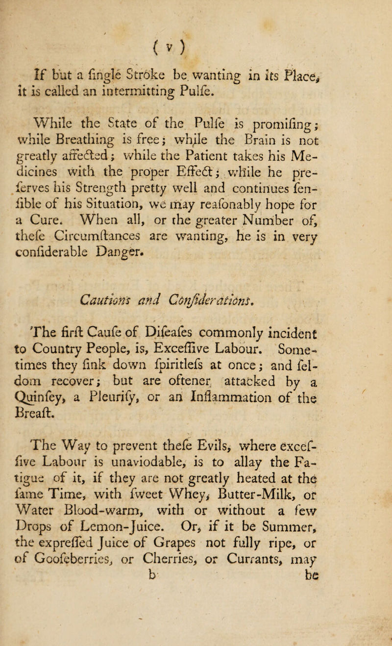 If but a {ingle Stroke be. wanting in its Place, it is called an intermitting Pulfe. While the State of the Pulfe is promifing; while Breathing is free; while the Brain is not greatly affected; while the Patient takes his Me¬ dicines with the proper Effedt; while he pre- ferves his Strength pretty well and continues fen- iible of his Situation, we may reafonably hope for a Cure. When all, or the greater Number of, thefe Circumftances are wanting, he is in very conliderable Danger. Cautions and Confederations. The firfl Caufe of Dheafes commonly incident to Country People, is, Exceffive Labour. Some¬ times they fink down fpiritlefs at once; and fel- dom recover; but are oftener attacked by a Quinfey, a Pleurily, or an Inflammation of the Breaft. The Way to prevent thefe Evils, where excef¬ five Labour is unaviodabie, is to allay the Fa¬ tigue of it, if they are not greatly heated at the lame Time, with fweet Whey, Butter-Milk, or Water Blood-warm, with or without a few Drops of Lemon-Juice. Or, if it be Summer, the expreffed Juice of Grapes not fully ripe, or of Goofeberries, or Cherries, or Currants, may b be