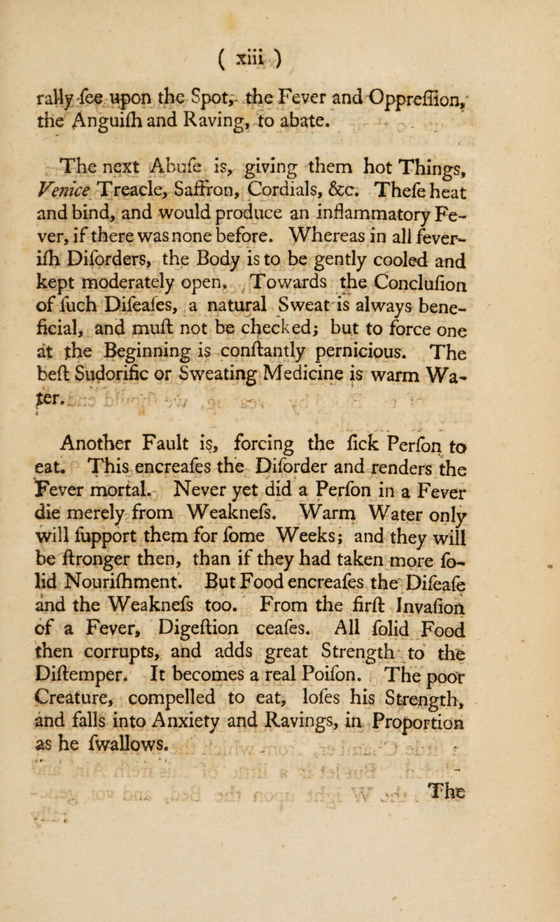 rally-fee upon the Spotv the Fever and Opprefiion, the Anguifh and Raving, to abate. The next Ahufe is, giving them hot Things, Venice Treacle, Saffron, Cordials, &c. Thefeheat and bind, and would produce an inflammatory Fe¬ ver, if there was none before. Whereas in all fever- ifh Diforders, the Body is to be gently cooled and kept moderately open. Towards the Conclufion of fuch Difeafes, a natural Sweat is always bene¬ ficial, and muft not be checked; but to force one at the Beginning is conflantly pernicious. The beft Sudorific or Sweating Medicine is warm Wa¬ lter. k A x» f - Another Fault is, forcing the fick Perfon to eat. This encreafes the Diforder and renders the Fever mortal. Never yet did a Perfon in a Fever die merely from Weaknefs. Warm Water only will fupport them for fome Weeks; and they will be ftronger then, than if they had taken more fo~ lid Nourifhment. But Food encreafes the Difeafe and the Weaknefs too. From the firft Invafioit of a Fever, Digeftion ceafes. All folid Food then corrupts, and adds great Strength to the Diflemper. It becomes a real Poifon. The poor Creature, compelled to eat, lofes his Strength, and falls into Anxiety and Ravings, in Proportion as he fwallows. ■K * i . . * > The * *■%