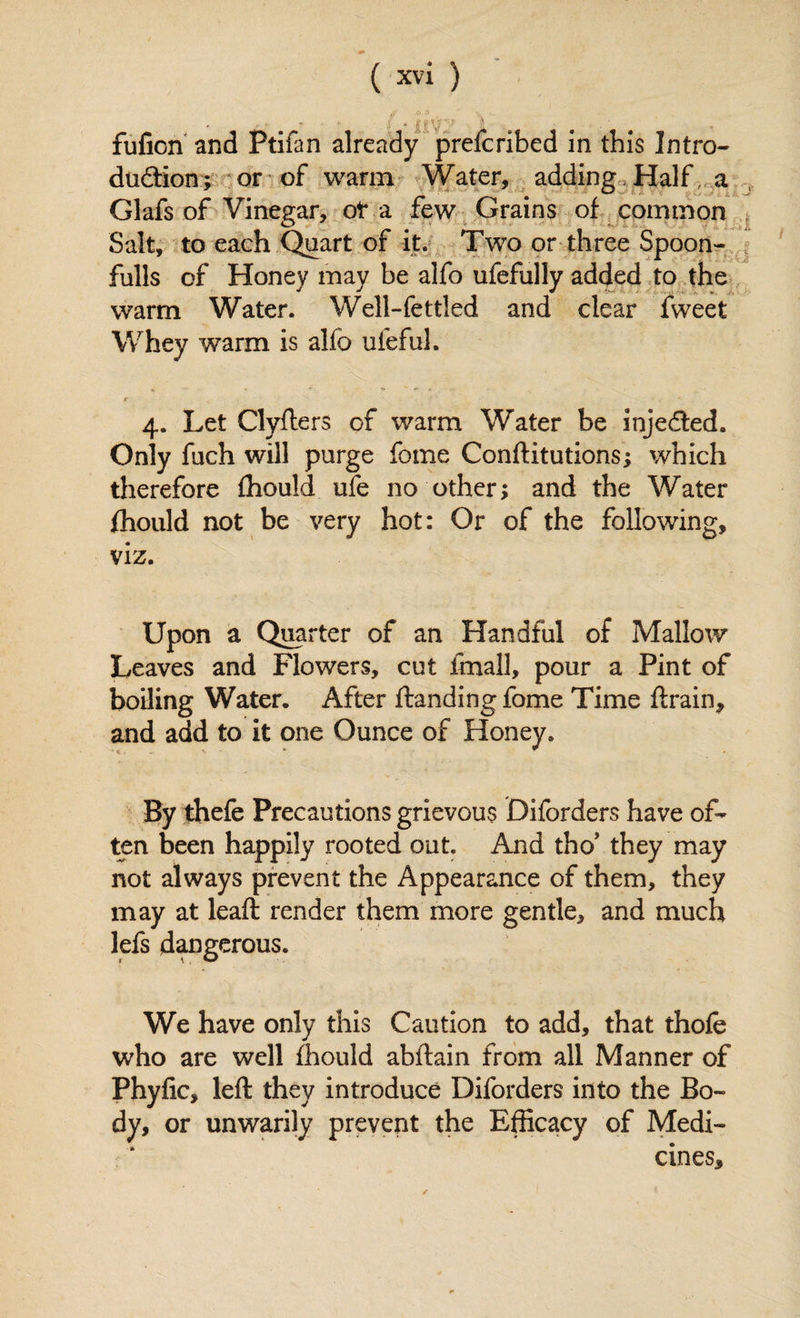 fufion and Ptifan already prefcribed in this Intro- duftion; or of warm Water, adding, Half, a Glafs of Vinegar, ot a few Grains of common Salt, to each Quart of it. Two or three Spoon- fulls of Honey may be alfo ufefully added to the warm Water. Well-fettled and clear fweet Whey warm is alfo ufeful. f *, 4. Let Clyfters of warm Water be injected. Only fuch will purge fome Conftitutions; which therefore fhould ufe no other; and the Water fhould not be very hot: Or of the following, viz. Upon a Quarter of an Handful of Mallow Leaves and Flowers, cut fmall, pour a Pint of boiling Water. After Handing fome Time ftrain, and add to it one Ounce of Honey. By thefe Precautions grievous Difcrders have of¬ ten been happily rooted out. And the’ they may not always prevent the Appearance of them, they may at lead: render them more gentle, and much lefs dangerous. We have only this Caution to add, that thofe who are well fhould abftain from all Manner of Phyfic, left they introduce Diforders into the Bo¬ dy, or unwarily prevent the Efficacy of Medi¬ cines, /