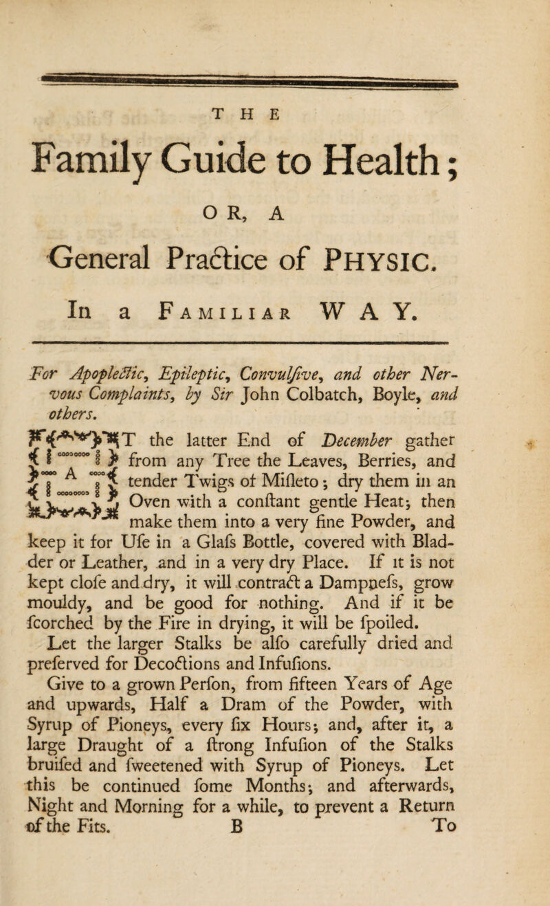 THE Family Guide to Health; O R, A General Practice of PHYSIC. In a Familiar WAY. For Apoplefiic, Epileptic, Convulfive, and other Ner¬ vous Complaints, by Sir John Colbatch, Boyle, and others. the latter End of December gather g V t ^**7 *** b W Oyen with a conftant gentle Heat; then make them into a very fine Powder, and keep it for Ufe in a Glafs Bottle, covered with Blad¬ der or Leather, and in a very dry Place. If it is not kept clofeanddry, it will contra<ffc a Damppefs, grow mouldy, and be good for nothing. And if it be fcorched by the Fire in drying, it will be fpoiled. Let the larger Stalks be alfo carefully dried and preferved for Deco&ions and Infufions. Give to a grown Perfon, from fifteen Years of Age and upwards. Half a Dram of the Powder, with Syrup of Pioneys, every fix Honrs; and, after it, a large Draught of a ftrong Infufion of the Stalks bruifed and fweetened with Syrup of Pioneys. Let this be continued fome Months; and afterwards. Night and Morning for a while, to prevent a Return of the Fits. B To