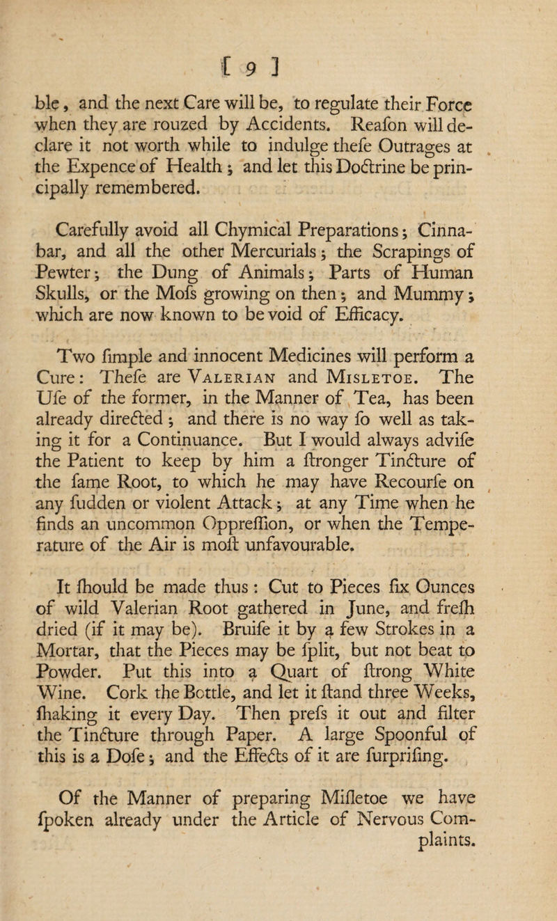 blc, and the next Care will be, to regulate their Force when they are rouzed by Accidents. Reafon will de¬ clare it not worth while to indulge thefe Outrages at the Expence of Health ; and let this Do&rine be prin¬ cipally remembered. Carefully avoid all Chymical Preparations; Cinna¬ bar, and all the other Mercurials; the Scrapings of Pewter; the Dung of Animals; Parts of Human Skulls, or the Mofs growing on then; and Mummy > which are now known to be void of Efficacy. Two fimple and innocent Medicines will perform a Cure: Thefe are Valerian and Misletoe. The Ufe of the former, in the Manner of Tea, has been already directed ; and there is no way fo well as tak¬ ing it for a Continuance. But I would always advife the Patient to keep by him a ftronger Tin£lure of the fame Root, to which he may have Recourfe on any fudden or violent Attack; at any Time when he finds an uncommon Oppreffion, or when the Tempe¬ rature of the Air is moil unfavourable. It fhould be made thus : Cut to Pieces fix Ounces of wild Valerian Root gathered in June, and frefh dried (if it may be). Bruife it by a few Strokes in a Mortar, that the Pieces may be fplit, but not beat to Powder. Put this into a Quart of flrong White Wine. Cork the Bottle, and let it Hand three Weeks, fhaking it every Day. Then prefs it out and filter the Tinjure through Paper. A large Spoonful of this is a Dofe; and the Effects of it are furprifing. Of the Manner of preparing Mifietoe we have fpoken already under the Article of Nervous Com¬ plaints.