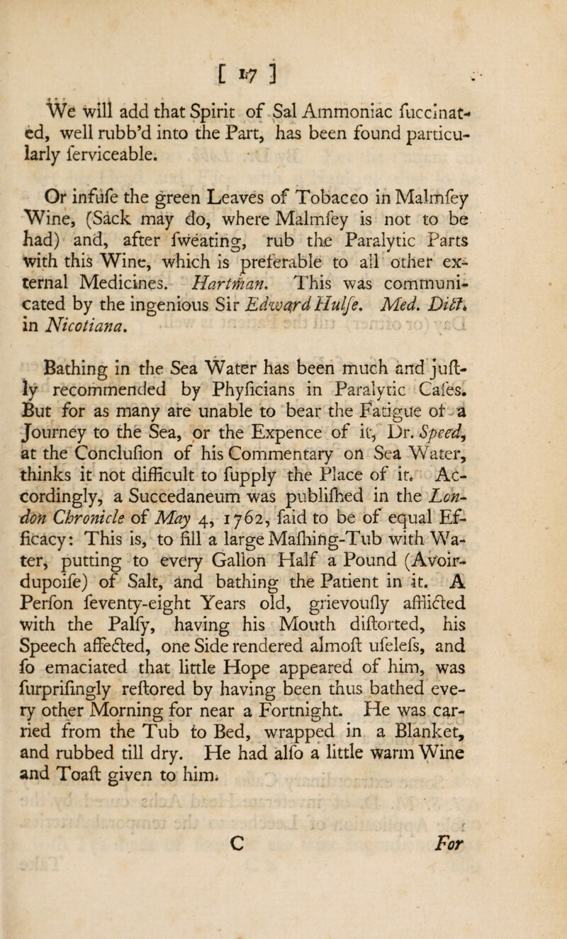 [ *7 3 We will add that Spirit of Sal Ammoniac fuccinat- cd, well rubb’d into the Part, has been found particu¬ larly ferviceable. Or infufe the green Leaves of Tobacco inMalmfey Wine, (Sack may do, where Malmfey is not to be had) and, after fweating, rub the Paralytic Parts with this Wine, which is preferable to all other ex¬ ternal Medicines. Hartman. This was communi¬ cated by the ingenious Sir EdwardHulje. Med. Didh in Nicotiana. Bathing in the Sea Water has been much and juft- ly recommended by Phyficians in Paralytic Cafes. But for as many are unable to bear the Fatigue of a Journey to the Sea, or the Expence of it, Dr. Speed, at the Conclufion of his Commentary on Sea Water, thinks it not difficult to fupply the Place of it. Ac¬ cordingly, a Succedaneum was publifhed in the Lon¬ don Chronicle of May 4, 1762, faid to be of equal Ef¬ ficacy: This is, to fill a large Maffiing-Tub with Wa¬ ter, putting to every Gallon Half a Pound (Avoir- dupoife) of Salt, and bathing the Patient in it. A Perfon feventy-eight Years old, grievoufly afflicted with the Palfy, having his Mouth diftorted, his Speech affedted, one Side rendered almofl ufelefs, and fo emaciated that little Hope appeared of him, was furprifingly reftored by having been thus bathed eve¬ ry other Morning for near a Fortnight. He was car¬ ried from the Tub to Bed, wrapped in a Blanket, and rubbed till dry. He had alfo a little warm Wine and Toaft given to him *