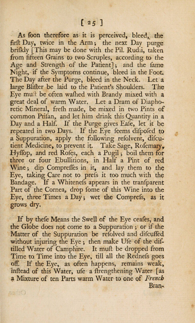 As foon therefore as it is perceived, bleed, the firft Day, twice in the Arm *, the next Day purge brifkly [This may be done with the Pil. Rudii, taken from fifteen Grains to two Scruples, according to the Age and Strength of the Patient]; and the fame Night, if the Symptoms continue, bleed in the Foot, The Day after the Purge, bleed in the Neck. Let a large Blifter be laid to the Patient’s Shoulders. The Eye mud be often wafhed with Brandy mixed with a great deal of warm Water, Let a Dram of Diapho¬ retic Mineral, frefli made, be mixed in two Pints of common Ptifan, and let him drink this Quantity in a Day and a Half. If the Purge gives Eafe, let it be repeated in two Days. If the Eye feems difpofed to a Suppuration, apply the following refolvent, difcu- tient Medicine, to prevent it. Take Sage, Rofemary, Hyfiop, and red Rofes, each a Pugil; boil them for three or four Ebullitions, in Half a Pint of red Winej dip Comprefles in it, and lay them to the Eye, taking Care not to prefs it too much with the Bandage. If a Whitenefs appears in the tranfparent Part of the Cornea,, drop fome of this Wine into the Eye, three Times a Day; wet the Comprefs, as it grows dry. If by thefe Means the Swell of the Eye ceafes, and the Globe does not come to a Suppuration ; or if the Matter of the Suppuration be refolved and difcufled without injuring the Eye; then make Ufe of the dis¬ tilled Water of Camphire. It mull be dropped from Time to. Time into the Eye, till all the Rednefs goes off. If the Eye, as often happens, remains weak, inftead of this Water, ufe a {Lengthening Water [as 3 Mixture of ten Parts warm Water to one of French Bran-