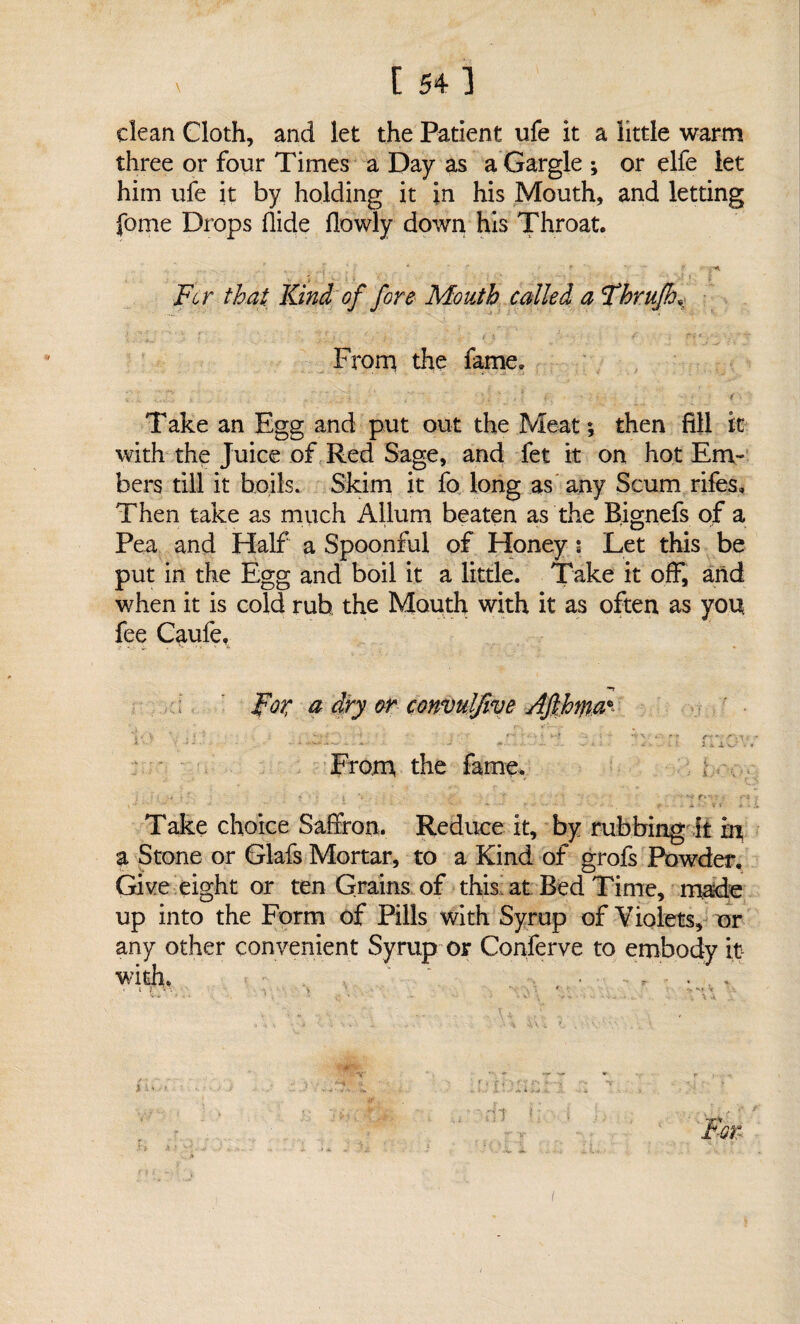 clean Cloth, and let the Patient ufe it a little warm three or four Times a Day as a Gargle ; or elfe let him ufe it by holding it in his Mouth, and letting fome Drops Aide (lowly down his Throat. . ' Ji ' , * '  ’ ft -y-A Fo r that Kind of fore Mouth called a Fhrufh* From the fame. -.. ' . < Take an Egg and put out the Meat ; then fill it with the Juice of Red Sage, and fet it on hot Em¬ bers till it boils. Skim it fo long as any Scum rifes. Then take as much Allurn beaten as the Bignefs of a Pea and Half a Spoonful of Honey i Let this be put in the Egg and boil it a little. Take it off, arid when it is cold rub, the Mouth with it as often as you fee Caufe. For a dry or convuljive Ajlfafta* *■ \ ■' ■ . ‘ r-. . . . * -■ ■ ' 5 -• - v -* « • • - ■ .. .. -s - . ; Hi • » From the fame* ; i ! ■? A ' ‘ l '■{. • f \ ■ I - • ' - •• r? V Take choice Saffron. Reduce it, by rubbing it in a Stone or Glafs Mortar, to a Kind of grofs Powder. Give eight or ten Grains of this at Bed Time, made up into the Form of Pills with Syrup of Violets, or any other convenient Syrup or Conferve to embody it with. * i r • I i