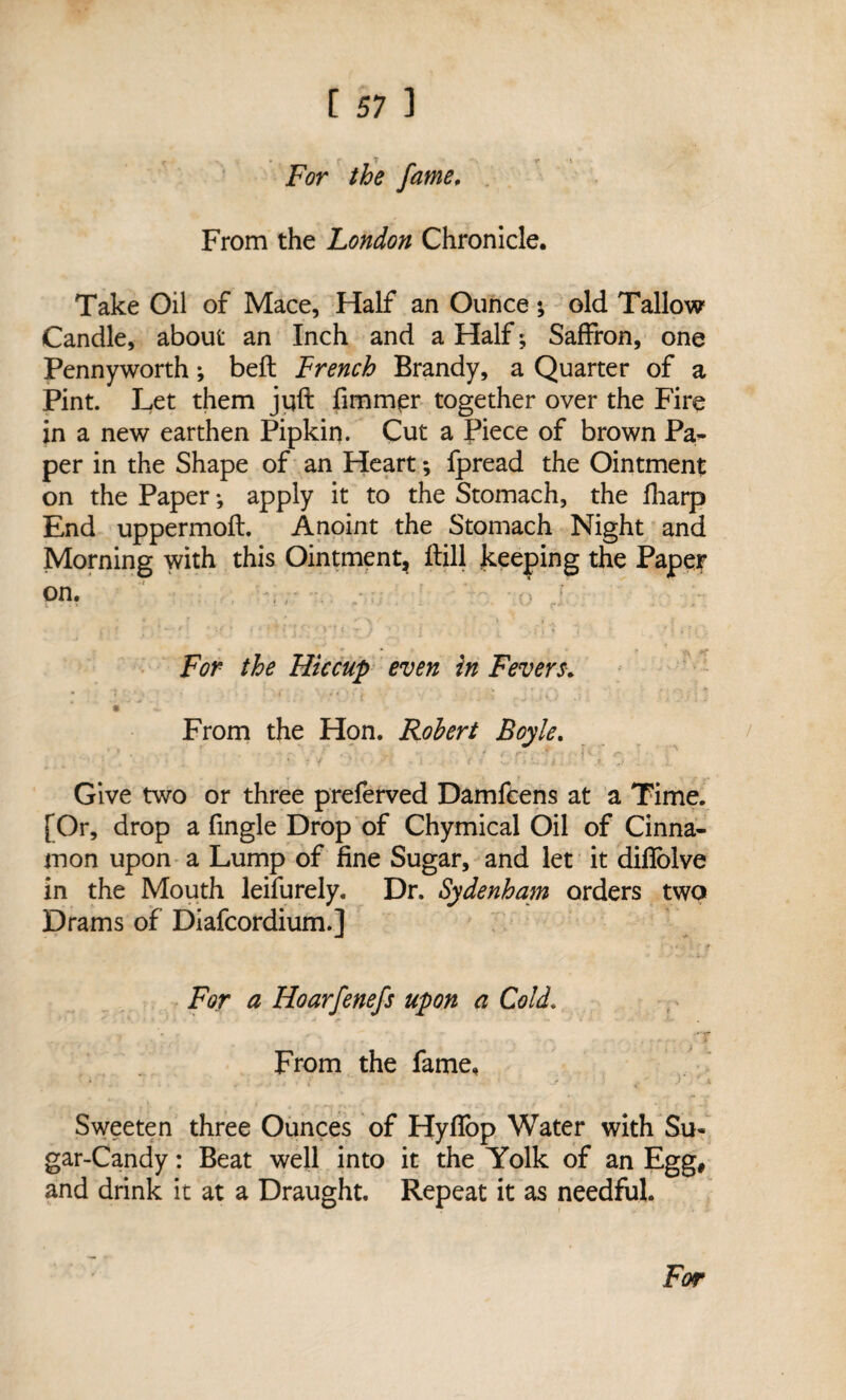 For the fame. From the London Chronicle. Take Oil of Mace, Half an Ounce; old Tallow Candle, about an Inch and a Half; Saffron, one Pennyworth; beft French Brandy, a Quarter of a Pint. Let them juft fimmer together over the Fire in a new earthen Pipkin. Cut a Piece of brown Pa¬ per in the Shape of an Heart *, fpread the Ointment on the Paper ♦, apply it to the Stomach, the fharp End uppermoft. Anoint the Stomach Night and Morning with this Ointment, ftill keeping the Paper on. ,, r i > f *' * if » t '■ * 1 >*? < N ; j . . f i i ? * T \ * f f For the Hiccup even in Fevers. . . J . ' * * - - • - L/ . 5 l * i - From the Hon. Robert Boyle. Give two or three preferved Damfcens at a Time. [Or, drop a fingle Drop of Chymical Oil of Cinna¬ mon upon a Lump of fine Sugar, and let it difiolve in the Mouth leifurely. Dr. Sydenham orders two Drams of Diafcordium.] For a Hoarfenefs upon a Cold. From the fame. Sweeten three Ounces of Hyffop Water with Su¬ gar-Candy : Beat well into it the Yolk of an Egg, and drink it at a Draught. Repeat it as needful.