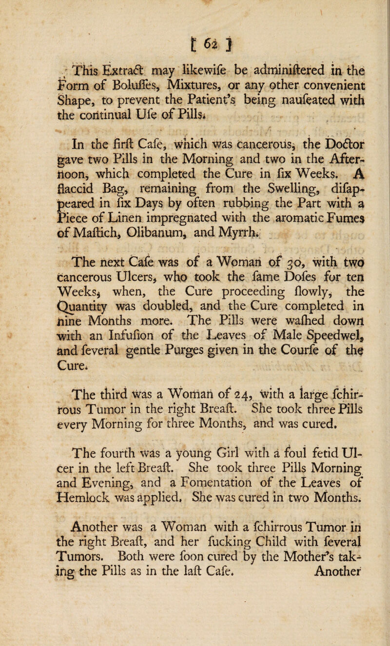 162} ; This Extraft may likewife be adminiftered in the Form of Boluffes, Mixtures, or any other convenient Shape, to prevent the Patient’s being naufeated with the continual Ufe of Pills; > 7 t In the firft Cafe, which was cancerous, the Doftor gave two Pills in the Morning and two in the After¬ noon, which completed the Cure in fix Weeks. A flaccid Bag, remaining from the Swelling, difap- peared in fix Days by often rubbing the Part with a Piece of Linen impregnated with the aromatic Fumes of Maftich, Olibanum, and Myrrh/ The next Cafe was of a Woman of 30, with two cancerous Ulcers, who took the fame Dofes for ten Weeks* when, the Cure proceeding flowly* the Quantity was doubled, and the Cure completed in nine Months more. The Pills were wafhed down with an Xnfufion of the Leaves of Male Speedwel, and feveral gentle Purges given in the Courfe of the Cure, The third was a Woman of 24, with a large fchir- rous Tumor in the right Breaft. She took three Pills every Morning for three Months, and was cured. The fourth was a young Girl with a foul fetid Ul¬ cer in the left Breaft. She took three Pills Morning and Evening, and a Fomentation of the Leaves of Hemlock was applied. She was cured in two Months. Another was a Woman with a fchirrous Tumor in the right Breaft, and her fucking Child with feveral Tumors. Both were foon cured by the Mother’s tak¬ ing the Pills as in the laft Cafe. Another