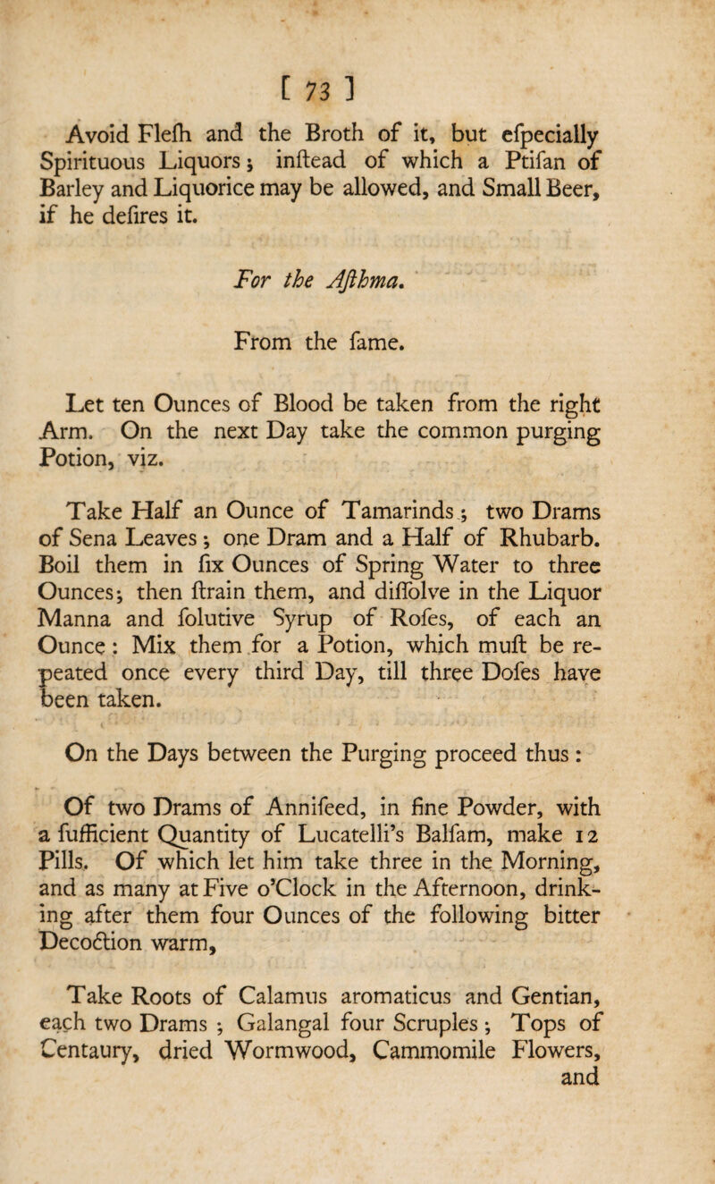 Avoid Flefh and the Broth of it, but efpecially Spirituous Liquors; inftead of which a Ptifan of Barley and Liquorice may be allowed, and Small Beer, if he defires it. For the JJihrna. From the fame. Let ten Ounces of Blood be taken from the right Arm. On the next Day take the common purging Potion, viz. Take Half an Ounce of Tamarinds; two Drams of Sena Leaves ; one Dram and a Half of Rhubarb. Boil them in fix Ounces of Spring Water to three Ounces; then ftrain them, and diffolve in the Liquor Manna and folutive Syrup of Rofes, of each an Ounce: Mix them for a Potion, which muft be re¬ peated once every third Day, till three Dofes have been taken. On the Days between the Purging proceed thus: Of two Drams of Annifeed, in fine Powder, with a fufficient Quantity of Lucatelli’s Balfam, make 12 Pills. Of which let him take three in the Morning, and as many at Five o’clock in the Afternoon, drink¬ ing after them four Ounces of the following bitter Deco6tion warm. Take Roots of Calamus aromaticus and Gentian, each two Drams ; Galangal four Scruples ; Tops of Centaury, dried Wormwood, Cammomile Flowers, and