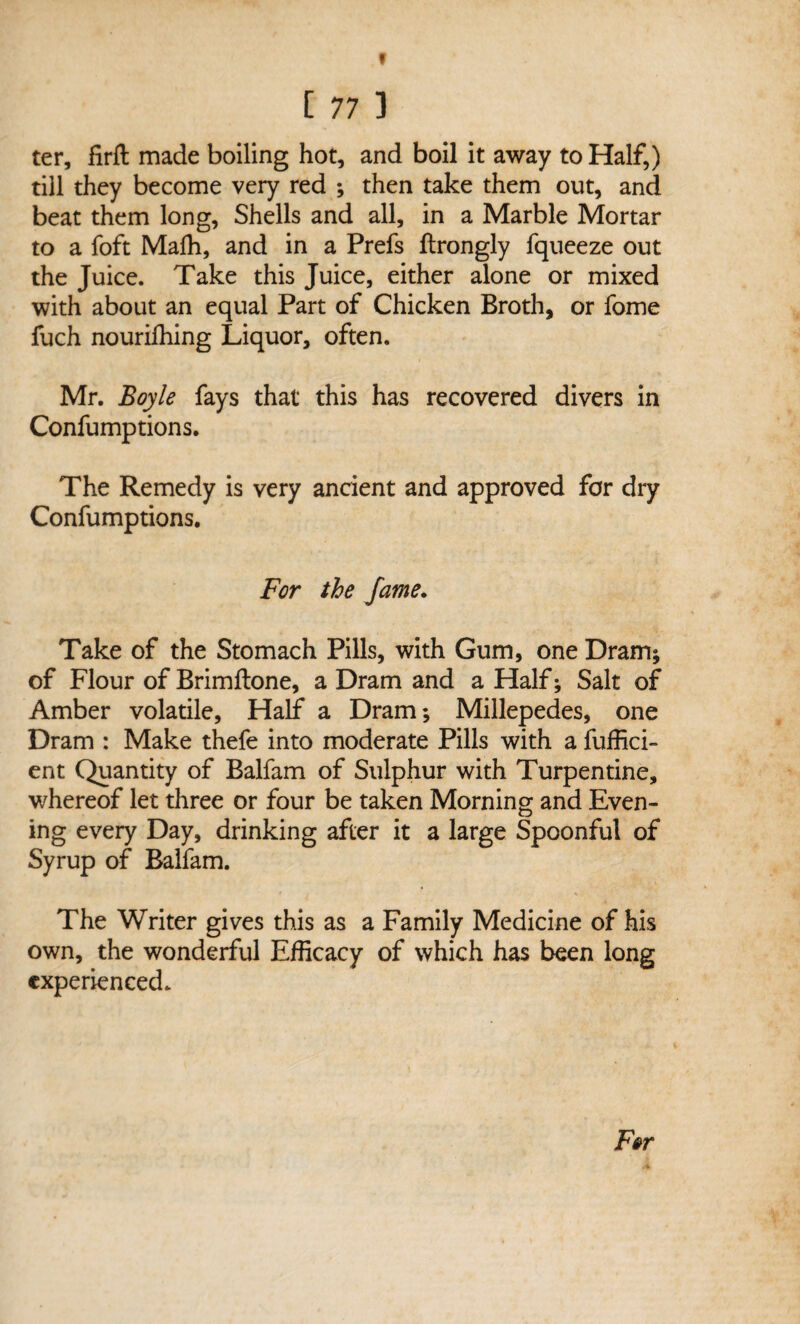 V [ 77 ] ter, firfl; made boiling hot, and boil it away to Half,) till they become very red ; then take them out, and beat them long, Shells and all, in a Marble Mortar to a foft Mafh, and in a Prefs ftrongly fqueeze out the Juice. Take this Juice, either alone or mixed with about an equal Part of Chicken Broth, or fome fuch nourifhing Liquor, often. Mr. Boyle fays that this has recovered divers in Confumptions. The Remedy is very ancient and approved for dry Confumptions. For the fame. Take of the Stomach Pills, with Gum, one Dram; of Flour of Brimftone, a Dram and a Half; Salt of Amber volatile. Half a Dram; Millepedes, one Dram : Make thefe into moderate Pills with a fuffici- ent Quantity of Balfam of Sulphur with Turpentine, whereof let three or four be taken Morning and Even¬ ing every Day, drinking after it a large Spoonful of Syrup of Balfam. The Writer gives this as a Family Medicine of his own, the wonderful Efficacy of which has been long experienced.