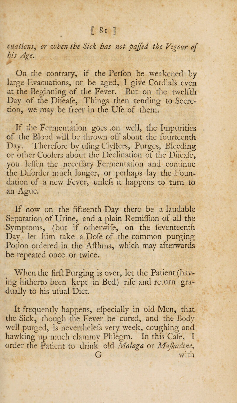 citations, or when the Sick has not pajjed the Vigour of his Age. On the contrary, if the Perfon be weakened by large Evacuations, or be aged, I give Cordials even at the Beginning of the Fever. But on the twelfth Day of the Difeafe, Things then tending to Secre¬ tion, we may be freer in the Ufe of them, * If the Fermentation goes .on well, the Impurities of the Blood will be thrown off about the fourteenth Day. Therefore by ufing Clyflers, Purges, Bleeding or other Coolers about the Declination of the Difeafe, you leffen the neceffary Fermentation and continue the Diforder much longer, or perhaps lay the Foun¬ dation of a new Fever, unlefs it happens to turn to an Ague. If now on the fifteenth Day there be a laudable Separation of Urine, and a plain Re million of all the Symptoms, (but if otherwife, on the feventeenth Day let him take a Dofe of the common purging Potion ordered in the Afthma, which may afterwards be repeated once or twice. When the firfl Purging is over, let the Patient (hav¬ ing hitherto been kept in Bed) rife and return gra¬ dually to his ufual Diet. It frequently happens, efpecially in old Men, that the Sick, though the Fever be cured, and the Body well purged, is neverthelefs very week, coughing and hawking up much clammy Phlegm. In this Cafe, I order the Patient to drink old Malaga or Mujkadine, G with