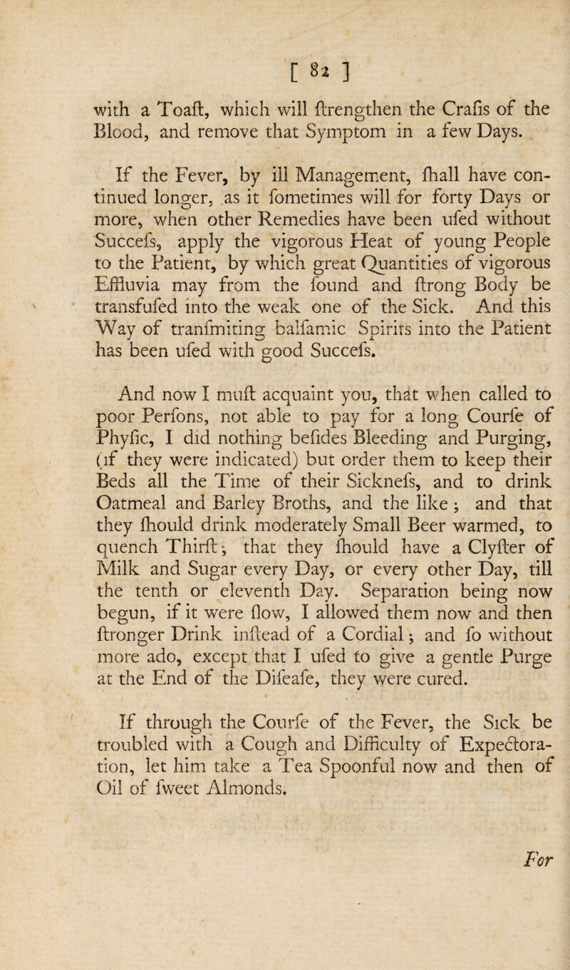 with a Toaft, which will ftrengthen the Crafis of the Blood, and remove that Symptom in a few Days. If the Fever, by ill Management, fhall have con¬ tinued longer, as it fometimes will for forty Days or more, when other Remedies have been ufed without Succefs, apply the vigorous Heat of young People to the Patient, by which great Quantities of vigorous Effluvia may from the found and ftrong Body be transfufed into the weak one of the Sick. And this Way of tranfmiting balfamic Spirits into the Patient has been ufed with good Succefs. And now I mid acquaint you, that when called to poor Perfons, not able to pay for a long Courfe of Phyfic, I did nothing befides Bleeding and Purging, (if they were indicated) but order them to keep their Beds all the Time of their Sicknefs, and to drink Oatmeal and Barley Broths, and the like ; and that they fhould drink moderately Small Beer warmed, to quench Third:; that they fhould have a Clyfter of Milk and Sugar every Day, or every other Day, till the tenth or eleventh Day. Separation being now begun, if it were (low, I allowed them now and then ftronger Drink inftead of a Cordial; and fo without more ado, except that I ufed to give a gentle Purge at the End of the Difeafe, they were cured. If through the Courfe of the Fever, the Sick be troubled with a Cough and Difficulty of Expectora¬ tion, let him take a Tea Spoonful now and then of Oil of fweet Almonds.