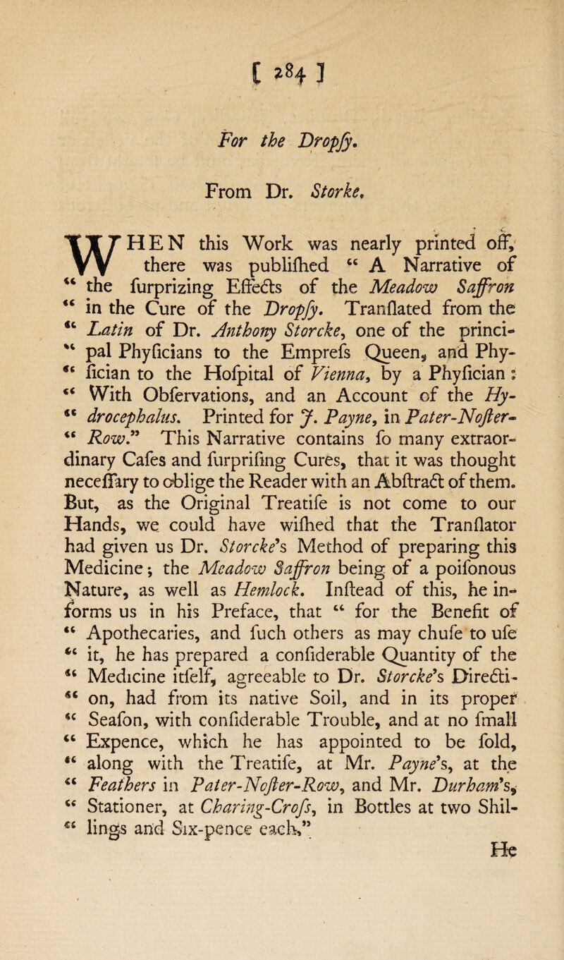 For the Dropjy. From Dr. Storke. WHEN this Work was nearly printed off, there was publifhed 46 A Narrative of “ the furprizing Effedts of the Meadow Saffron “ in the Cure of the Dropfy. Tranfiated from the <c Latin of Dr. Anthony Storcke, one of the princi- pal Phyficians to the Emprefs Queen* and Phy- fician to the Hofpital of Vienna, by a Phyfician: “ With Obfervations, and an Account of the Hy- drocephalus. Printed for J. Payne, in Pater-Nofter- <6 Row.” This Narrative contains fo many extraor¬ dinary Cafes and furprifing Cures, that it was thought neceffary to oblige the Reader with an Abftradt of them. But, as the Original Treatife is not come to our Hands, we could have wilhed that the Tranflator had given us Dr. Storcke's Method of preparing this Medicine; the Meadow Saffron being of a poifonous Nature, as well as Hemlock. Inftead of this, he in¬ forms us in his Preface, that “ for the Benefit of “ Apothecaries, and fuch others as may chufe to ufe “ it, he has prepared a confiderable Quantity of the 16 Medicine itfelf, agreeable to Dr. Storcke's Diredti- on, had from its native Soil, and in its proper *c Seafon, with confiderable Trouble, and at no final! Expence, which he has appointed to be fold, #c along with the Treatife, at Mr. Payne*s, at the <c Feathers in Pater-Nofter-Row, and Mr. Durham's, u Stationer, at Charing-Crofs, in Bottles at two Shil- €C lings and Six-pence each,” He