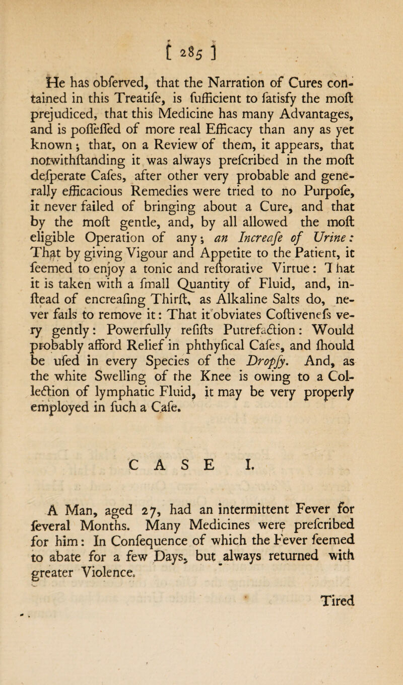 1285 ] He has obferved, that the Narration of Cures con¬ tained in this Treatife, is fufficient to fatisfy the moft prejudiced, that this Medicine has many Advantages, and is pofleffed of more real Efficacy than any as yet known •, that, on a Review of them, it appears, that notwithstanding it was always prefcribed in the moft defperate Cafes, after other very probable and gene¬ rally efficacious Remedies were tried to no Purpofe, it never failed of bringing about a Cure, and that by the moft gentle, and, by all allowed the moft eligible Operation of any, an Increafe of Urine: That by giving Vigour and Appetite to the Patient, it feemed to enjoy a tonic and reftorative Virtue : 1 hat it is taken with a fmall Quantity of Fluid, and, in- ftead of encreafing Thirft, as Alkaline Salts do, ne¬ ver fails to remove it: That it obviates Coftivenefs ve¬ ry gently: Powerfully refills Putrefaction: Would probably afford Relief in phthyfical Cafes, and fhould be ufed in every Species of the Dropfy. And, as the white Swelling of the Knee is owing to a Col¬ lection of lymphatic Fluid, it may be very properly employed in fuch a Cafe. CASE I. A Man, aged 27, had an intermittent Fever for feveral Months. Many Medicines were prefcribed for him: In Confequence of which the Fever feemed to abate for a few Days, but always returned with greater Violence. Tired