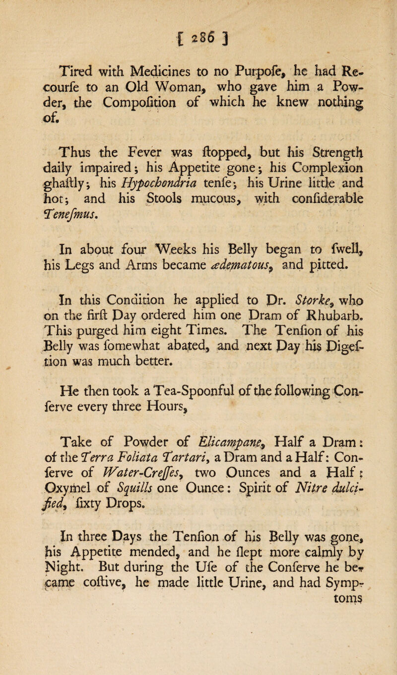 Tired with Medicines to no Purpofe, he had Re- courfe to an Old Woman, who gave him a Pow¬ der, the Compofition of which he knew nothing of. ■ ■ • Thus the Fever was flopped, but his Strength daily impaired; his Appetite gone; his Complexion ghaflly; his Hypochondria tenfe; his Urine little and hot; and his Stools mucous, with confiderable Tenefmus. In about four Weeks his Belly began to fwell, his Legs and Arms became dematousP and pitted. In this Condition he applied to Dr. Starke9 who on the firffc Pay ordered him one Dram of Rhubarb. This purged him eight Times. The Tenfion of his Belly was fomewhat abated, and next Day his Digef- tion was much better. He then took a Tea-Spoonful of the following Con- ferve every three Hours, r Take of Powder of Elicampane, Half a Dram: of the Terra Foil at a Tartari> a Dram and a Half: Con¬ fer ve of Water-CreJ[esy two Ounces and a Half: Oxymel of Squills one Ounce: Spirit of Nitre dulci- Jied9 fixty Drops. In three Days the Tenfion of his Belly was gone, his Appetite mended, and he flept more calmly by Night. But during the Ufe of the Conferve he be¬ came coflive, he made little Urine, and had Symp¬ toms