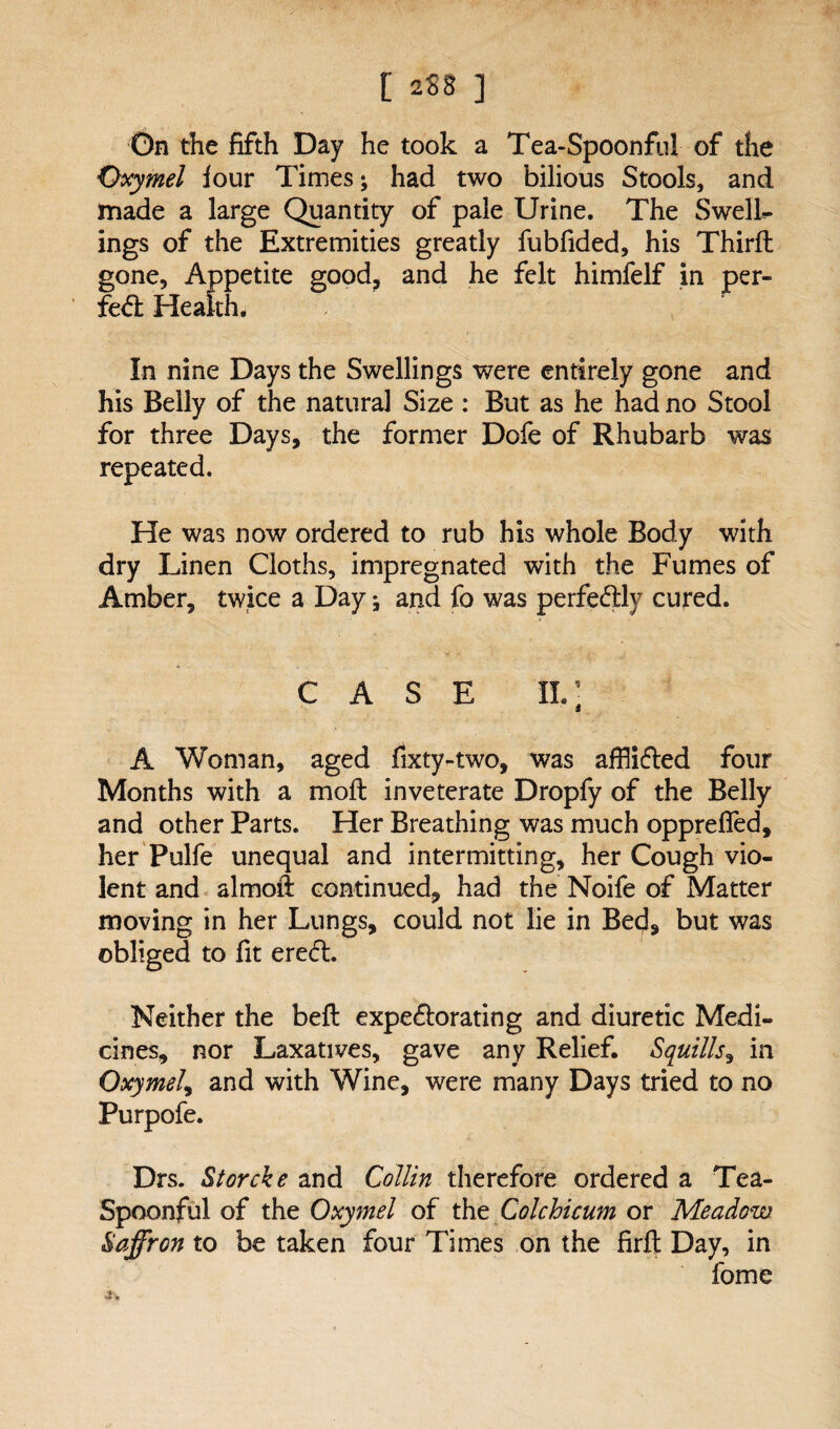 [ 258 ] On the fifth Day he took a Tea-Spoonful of the Qxymel four Times; had two bilious Stools, and made a large Quantity of pale Urine. The Swells ings of the Extremities greatly fubfided, his Third; gone. Appetite good, and he felt himfelf in per- fc& Health. In nine Days the Swellings were entirely gone and his Belly of the natural Size : But as he had no Stool for three Days, the former Dofe of Rhubarb was He was now ordered to rub his whole Body with dry Linen Cloths, impregnated with the Fumes of Amber, twice a Day; and fo was perfectly cured. CASE il; A Woman, aged fixty-two, was afflifled four Months with a mod: inveterate Dropfy of the Belly and other Parts. Her Breathing was much opprefled, her Pulfe unequal and intermitting, her Cough vio¬ lent and almod: continued, had the Noife of Matter moving in her Lungs, could not lie in Bed9 but was obliged to fit ereft. Neither the bed: expe&orating and diuretic Medi¬ cines, nor Laxatives, gave any Relief. Squills, in OxymeI9 and with Wine, were many Days tried to no Purpofe. Drs. Storcke and Collin therefore ordered a Tea- Spoonful of the Oxymel of the Colchicum or Meadow. Saffron to be taken four Times on the firfi: Day, in fome