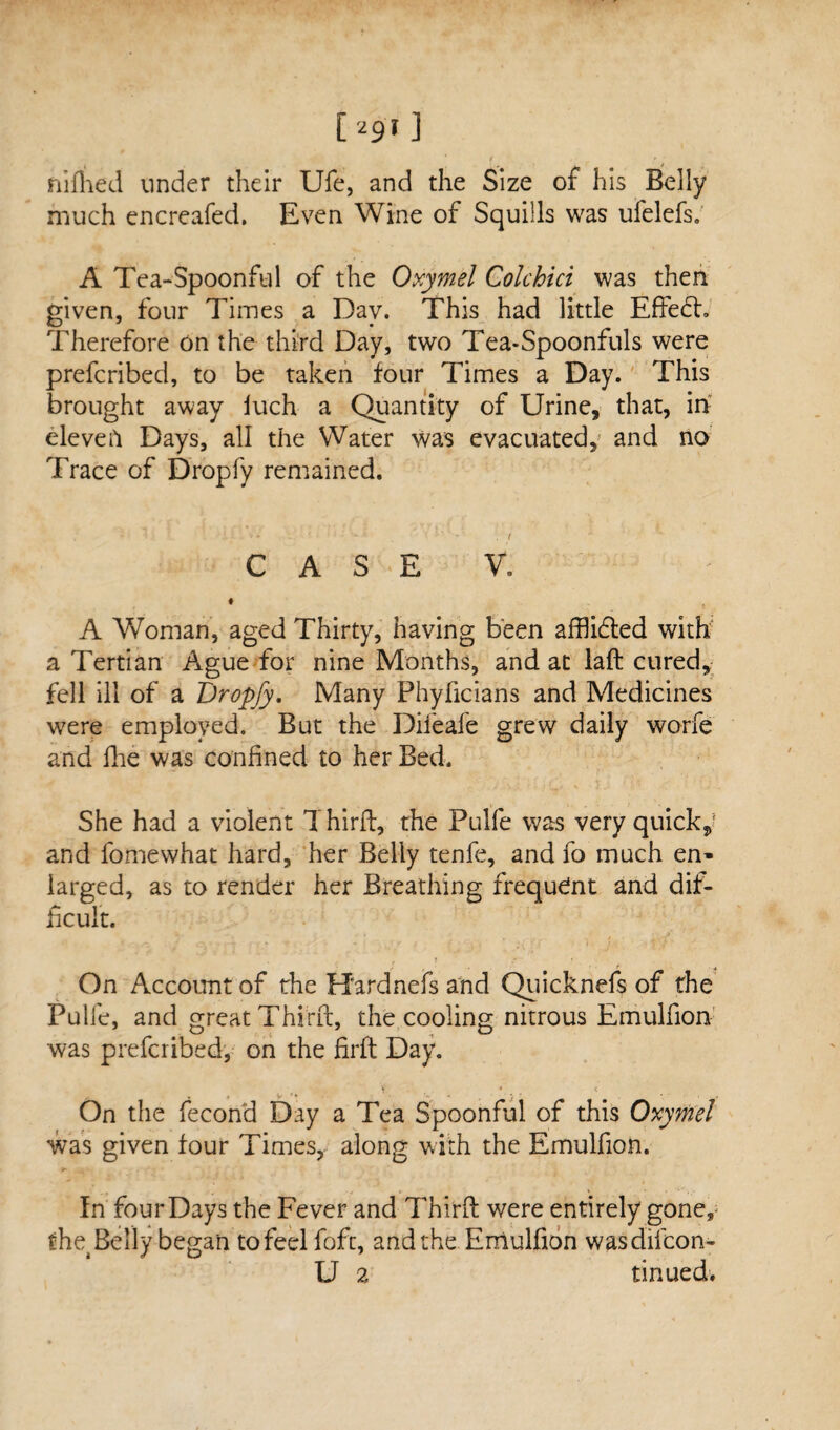 C 29» ] 1 ' * niihed under their Ufe, and the Size of his Belly much encreafed. Even Wine of Squills was ufelefs. A Tea-Spoonful of the Oxymel Colchici was then given, four Times a Day. This had little Effebh Therefore on the third Day, two Tea-Spoonfuls were prefcribed, to be taken four Times a Day. This brought away iuch a Quantity of Urine, that, in elevefi Days, all the Water was evacuated, and no Trace of Dropfy remained. CASE V. t t A Woman, aged Thirty, having been afflidted with a Tertian Ague for nine Months, and at lafb cured, fell ill of a Dropfy. Many Phyficians and Medicines were employed. But the Diieafe grew daily worfe and fhe was confined to her Bed. She had a violent Third, the Pulfe was very quick* and fomewhat hard, her Belly tenfe, and fo much en¬ larged, as to render her Breathing frequdnt and dif¬ ficult. On Account of the Hardnefs and Quicknefs of the Pulfe, and great Third, the cooling nitrous Emulfion was prefcribed, on the fird Day. ' ; On the fecond Day a Tea Spoonful of this Oxymel was given four Times, along with the Emulfion. In four Days the Fever and Third were entirely gone, fhe4 Belly began to feel fofc, and the Emulfion wasdifeon- U 2 tinued.