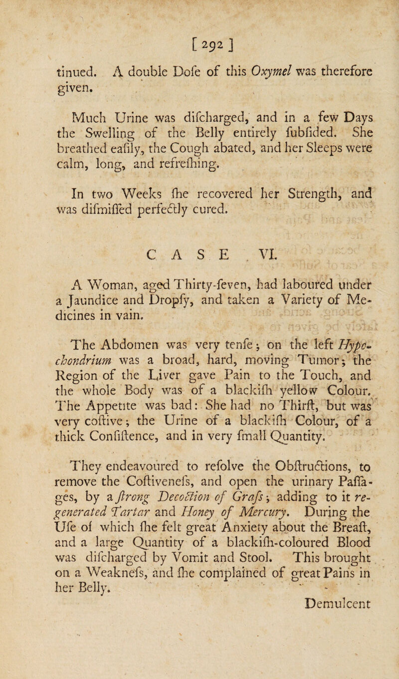 1>92] tinued. A double Dofe of this Oxymel was therefore given. Much Urine was difcharged, and in a few Days the Swelling of the Belly entirely fubfided. She breathed eadly, the Cough abated, and her Sleeps were calm, long, and refrefhing. In two Weeks fhe recovered her Strength, and was difmifled perfectly cured. C A S E VL A Woman, aged Thirty-feven, had laboured under a Jaundice and Dropfy, and taken a Variety of Me* dicines in vain. The Abdomen was very tenfe; on the left Hypo- chondrium was a broad, hard, moving Tumor; the Region of the Liver gave Pain to the Touch, and the whole Body was of a blackifh yellow Colour. The Appetite was bad: She had no Third, but was very coftive; the Urine of a blackifh Colour, of a thick Confidence, and in very fmall Quantity. They endeavoured to refolve the Qbdrucftions, to remove the Coftivenefs, and open the urinary Pafia- ges, by a ftrong Deco Elion of Grafs; adding to it re¬ generated Tartar and Honey of Mercury. During the Ufe of which die felt great Anxiety about the Bread, and a large Quantity of a blackidi-coloured Blood was difcharged by Vomit and Stool. This brought on a Weaknefs, and .fhe complained of great Pains in her Belly. ’ ' Demulcent
