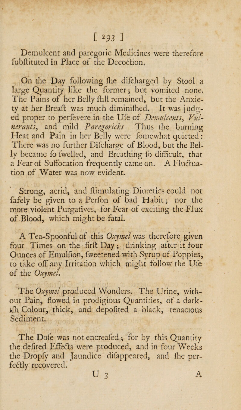 Demulcent and paregoric Medicines were therefore fubftituted in Place of the DecoCtion. On the Day following Hie difcharged by Stool a large Quantity like the former; but vomited none. The Pains of her Belly fhll remained, but the Anxie¬ ty at her Bread: was much diminifhed. It was lodg¬ ed proper to perfevere in the Ufe of Demulcents, Vnl- nerants, and mild Paregoricks Thus the burning Heat and Pain in her Belly were fomewhat quieted: There was no further Difcharge of Blood, but the Bel¬ ly became fo dwelled, and Breathing fo difficult, that a Fear of Suffocation frequently came on. A Fluctua¬ tion of Water was now evident. j, ... 1 Strong, acrid, and ftimulating Diuretics could not fafely be given to a Perfon of bad Habit; nor the more violent Purgatives, for Fear of exciting the Flux of Blood, which might be fatal. A Tea-Spoonful of this Oxymel was therefore given four Times on the firft Day; drinking after it four Ounces of Emulfion, fweetened with Syrup of Poppies, to take off any Irritation which might follow the Ufe of the Oxymel. The Oxymel produced Wonders. The Urine, with¬ out Pain, flowed in prodigious Quantities, of a dark- ifh Colour, thick, and depofited a black, tenacious Sediment. The Dofe was not encreafed; for by this Quantity the defired EffeCts were produced, and in four Weeks the Dropfy and Jaundice difappeared, and fhe per¬ fectly recovered. u 3 A