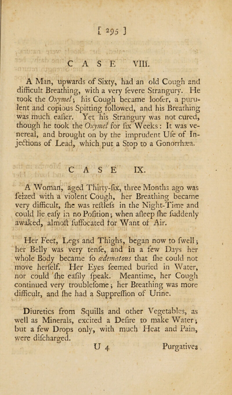 CASE VIII. A Man, upwards of Sixty, had an old Cough 2nd difficult Breathing, with a very fevere Strangury. He rook the Oxymel; his Cough became looftr, a puru¬ lent and copious Spitting followed, and his Breathing was much eafier. Yet his Strangury was not cured, 1 O * though he took the Oxymel for fix Weeks : It was ve¬ nereal, and brought on by the imprudent Ufe of In¬ jections of Lead, which put a Stop to a Gonorrhsea. CASE IX. A Woman, aged Thirty-fix, three Months ago was feized with a violent Cough, her Breathing became very difficult, ffic was reftlefs in the Night-Time and could lie eafy in noPofition; when afieep file fuddenly awaked, almoft fuffocated for Want of Air. Her Feet, Legs and Thighs, began now to fwell; her Belly was very tenfe, and in a few Days her whole Body became fo cedematous that fhe could not move herfelf. Her Eyes feemed buried in Water, nor could fhe eafily fpeak. Meantime, her Cough continued very troublefome; her Breathing was more difficult, and fhe had a Suppreffion of Urine. Diuretics from Squills and other Vegetables, as well as Minerals, excited a Defire to make Water; but a few Drops only, with much Heat and Pain, vrere difeharged. U 4 Purgatives v