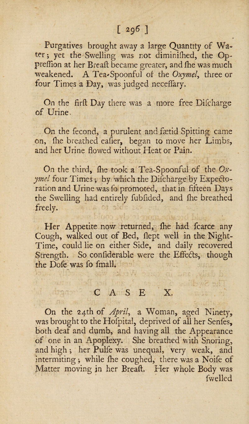 * Purgatives brought away a large Quantity of Wa¬ ter ; yet the Swelling was not diminished, the Op- preflion at her Bread became greater, andfhe was much weakened. A Tea^Spoonful of the Oxymel, three or four Times a Day, was judged neceiTary. On the firfl Day there was a more free Difcharge of Urine, On the fecond, a purulent and fetid Spitting came on, die breathed eafier, began to move her Limbs, and her Urine flowed without Heat or Pain. On the third, She took a Tea-Spoonful of the Ox- ymei four Times; by which the Difcharge by Expecto¬ ration and Urine was fo promoted, that in fifteen Days the Swelling had entirely fubflded, and file breathed freely. Pier Appetite now* returned, fhe had fcarce any Cough, walked out of Bed, flept well in the Night- Time, could lie on either Side, and daily recovered Strength. So conflderable were the EffeCts, though the Dofe was fo fmall. C A S E X. On the 24th of Aprils a Woman, aged Ninety, was brought to the Hofpital, deprived of all her Senfes, both deaf and dumb, and having all the Appearance of one in an Apoplexy. She breathed with Snoring, and high; her Pulfe was unequal, very weak, and intermiting ; while file coughed, there was a Noife of JVIatter moving jn her Breaft. Her whole Body was fwelled