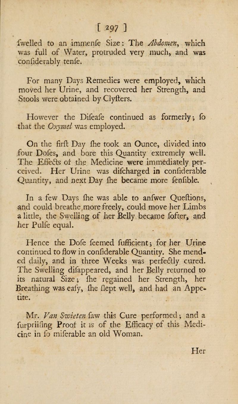 [297 ] * fwclled to an immenfe Size: The Abdomen, which was full of Water, protruded very much) and was confiderably tenfe. For many Days Remedies were employed, which moved her Urine, and recovered her Strength, and Stools were obtained by Clyfters. However the Difeafe continued as formerly*, fo that the Oxymel was employed. On the firfl Day fhe took an Ounce, divided into four Dofes, and bore this Quantity extremely well. The Efiefts of the Medicine were immediately per¬ ceived. Her Urine was difcharged in confiderable Quantity, and next Day fhe became more fenfible. In a few Days fhe was able to anfwer Queflions, and could breathe more freely, could move her Limbs a little, the Swelling of her Belly became fofter, and her Pulfe equal. Hence the Dofe feemed fufficient; for her Urine continued to flow in confiderable Quantity. She mend¬ ed daily, and in three Weeks was perfe&ly cured. The Swelling difappeared, and her Belly returned to its natural Size; fhe regained her Strength, her Breathing was eafy, fhe flept well, and had an Appe¬ tite. • V. Mr. Van Swieten faw this Cure performed •, and a furpriifing Proof it is of the Efficacy of this Medi¬ cine in fo miferable an old Woman. Her