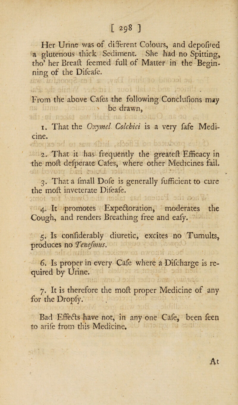 Her Urine was of different Colours, and depoffied a glutenous thick Sediment. She had no Spitting, tho’ her Bread feemed full of Matter in the Begin* ning of the Difeafe. % ;• H C i T ?'V ^ *■* {1 * •i'’--/’-'V i .< •' - £»{ (j ! j . . 1 f. . From the above Cafes the following Conclufions may > be drawn, <* , ry t H‘'V \ f ■? y j i4 That the Oxymel Colchici is a very fafe Medi¬ cine. 1 .1? • .i . - .. ' > ♦ 1 - ... ;• • 1, I* ‘ . t 2. That it has frequently the greateft Efficacy in the mod defperate Cafes, where other Medicines fail ■ r ■ . •- C • J i r-A • i, v; . -v. •. • • • • • •• . • 'V- • -s ^ ..... - : 3. That a fmall Dofe is generally fufficient to cure the mod inveterate Difeafe. 4. It promotes Expectoration, moderates the Cough, and renders Breathing free and eafy. 5. Is confiderably diuretic, excites no Tumults, produces no Tenefmus. h , r > 'v 4 .. . : > j *  i : ...k-' V ' ■. / .. ,„ V.| .< i - V'.~ . 6. Is proper in every Cafe where a Difcharge is re¬ quired by Urine* 7. It is therefore the mod proper Medicine of any for the Dropfy. Bad EdeCts have not, in any one Cafeg been feen to arife from this Medicine. At