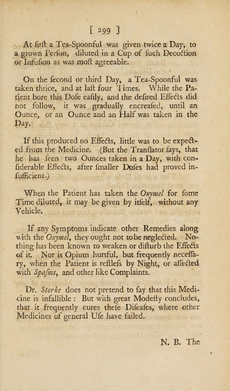 At firft a Tea-Spoonful was given twice a Day, to a grown Perfon, diluted in a Cup of fuch DecoCtion or Infufion as was molt agreeable. On the fecond or third Day, a Tea-Spoonful was taken thrice, and at lalt four limes. While the Pa¬ tient bore this Dofe eafily, and the defired Effects did not follow, it was gradually encreafed, until an Ounce, or an Ounce and an Half was taken in the Day. If this prpduced no EffeCts, little was to be expect¬ ed from the Medicine. (But the Tranflator fays, that he has feen two Ounces taken in a Day, with con- fiderable Effects, after fmaller Dofes had proved in- fufficient.) When the Patient has taken the Oxymel for fome Time diluted, it may be given by itfelf, without any Vehicle. If any Symptoms indicate other Remedies along with the Oxymel, they ought not tobe negleCted. No¬ thing has been known to weaken or difturb the EffeCts of it. Nor is Opium hurtful, but frequently neceffa- ry, when the Patient is reftlefs by Night, or affected with Spafms, and other like Complaints. Dr. Storke does not pretend to fay that this Medi¬ cine is infallible : But with great Modelty concludes, that it frequently cures thefe Difeafes, where other Medicines of general Ufe have failed. N. B. The