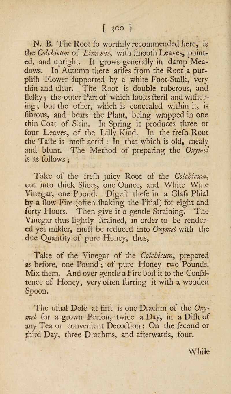 N. B. The Root fo worthily recommended here, is the Colchicum of Linnaeus, with fmooth Leaves, point¬ ed, and upright. It grows generally in damp Mea¬ dows. In Autumn there arifes from the Root a pur- plifh Flower fupported by a white Foot-Stalk, very thin and clear. The Root is double tuberous, and fiefhy *, the outer Part of which looks fteril and wither¬ ing *, but the other, which is concealed within it, is fibrous, and bears the Plant, being wrapped in one thin Coat of Skin. In Spring it produces three or four Leaves, of the Lilly Kind. In the frefh Root the Tafte is mod acrid : In that which is old, mealy and blunt. The Method of preparing the Oxymel is as follows; Take of the frefh juicy Root of the Colchicum, cut into thick Slices, one Ounce, and White Wine Vinegar, one Pound. Digeft thefe in a Glafs Phial by a flow Fire (often fhaking the Phial) for eight and forty Hours. Then give it a gentle Straining. The Vinegar thus lightly drained, in order to be render¬ ed yet milder, muff be reduced into Oxymel with the due Quantity of pure Honey, thus, Take of the Vinegar of the Colchicum, prepared as before, one Pound; of pure Honey two Pounds. Mix them. And over gentle a Fire boil it to the Confif- tence of Honey, very often flirring it with a wooden Spoon. The ufual Dofe at firft is one Drachm of the Oxy¬ mel for a grown Perfon, twice a Day, in a Difh of any Tea or convenient Decodtion : On the fecond or third Day, three Drachms, and afterwards, four. While ;
