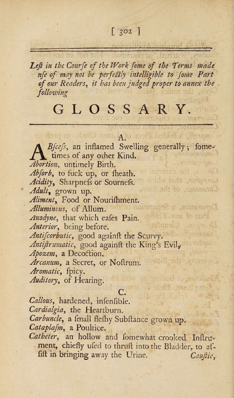 Left in the Courfe of the Work fame of the Lerms made nfe of may not be perfectly intelligible to fame Part of our Readers, it has been judged proper to annex the following GLOSSARY. A. ABfaefs, an inflamed Swelling generally ; feme- times of any other Kind. Abortion5 untimely Birth. Abforb, to luck up, or fheath. Acidity, Sharpnefs or Sournefs. Adult y grown up. Aliment, Food or Nourifhment, Allumincus, of Allum. Anodyne, that which eafes Pain. Anterior, being- before. Antifcorbutic, good againft the Scurvy. Antiftrumatic, good againft the King’s Evil^ Apozem, a Decodtion. Arcanum, a Secret, or Noftrum. Aromatic, fpicy. Auditory, of Hearing. 1' SN • C. Callous, hardened, infenfible. Cardialgia, the Heartburn. Carbuncle, a fmall fiefhy Sub fiance grown u-p. Cataplafmy a Poultice. Catheter, an hollow and fomewhat crooked Inftm- ment, chiefly ufed to thruft into the Bladder, to al- fift in bringing away the Urine. Gauftic