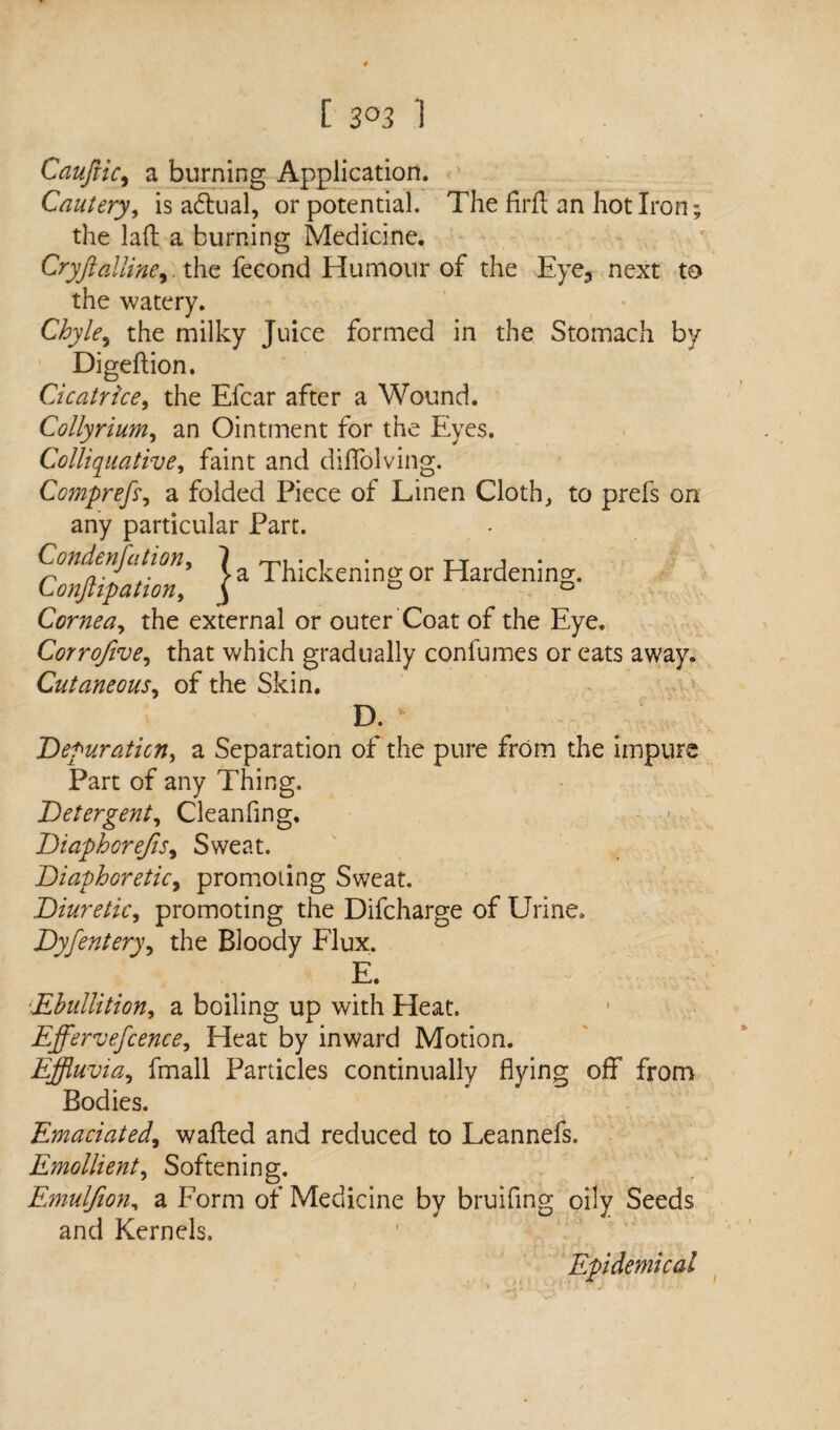 [ 3°3 1 Cauftic, a burning Application. Cautery, is actual, or potential. The firft an hot Iron; the laft a burning Medicine. Cryfialline,. the fecond Humour of the Eye3 next to the watery. Chyle, the milky Juice formed in the Stomach by Digeftion. Cicatrice, the Efcar after a Wound. Colly mum, an Ointment for the Eyes. Colliquative, faint and diflolving. Comprefti a folded Piece of Linen Cloth, to prefs on any particular Part. Condensation* *1 * tt j * n a- >a Thickening or Hardening. C onjtipation, j ° D Cornea, the external or outer Coat of the Eye. Corrofive, that which gradually confumes or eats away. Cutaneous, of the Skin. D. * Depuration, a Separation of the pure from the impure Part of any Thing. Detergent, Cleanfing, - < Diaphorejis, Sweat. Diaphoretic, promoting Sweat. Diuretic, promoting the Difcharge of Urine. Dyfentery, the Bloody Flux. E. *Ebullition, a boiling up with Heat. Effervefcence, Heat by inward Motion. Effluvia, fmall Particles continually flying off from Bodies. Emaciated, walled and reduced to Leannefs. Emollient, Softening. Emuljion, a Form of Medicine by bruifing oily Seeds and Kernels. Epidemical