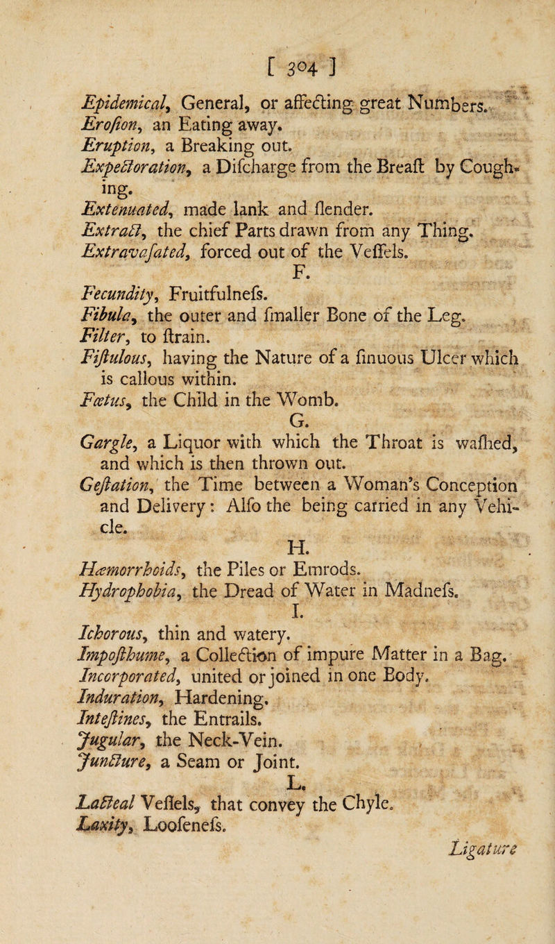 [ 3°4 ] v Epidemical, General, or affecting great Numbers. Erofion, an Eating away. Eruption, a Breaking out. Expectoration, a Di(charge from the Bread by Cough* ing. Extenuated, made lank and (lender. Extraft^ the chief Parts drawn from any Thing. Extravafated, forced out of the Veffds. F. Fecundity, Fruitfulnefs. Fibula, the outer and fmaller Bone of the Leg. Filter^ to drain. Fiftulous, having the Nature of a finuous Ulcer which is callous within. Foetus, the Child in the Womb. G. Gargle, a Liquor with which the Throat is walked, and which is then thrown out. Gefiation, the Time between a Woman’s Conception and Delivery: Alfo the being carried in any Vehi- Hemorrhoids, the Piles or Ernrods. Hydrophobia, the Dread of Water in Madnefs. I. Ichorous, thin and watery. Impofthume, a Collection of impure Matter in a Bag. Incorporated, united or joined in one Body. Induration, Hardening. InteJlineSy the Entrails. Jugular, the Neck-Vein. Juncture, a Seam or Joint. L. LaEleal Vefiels* that convey the Chyle. Laxity^ Loofenefs. Ligature