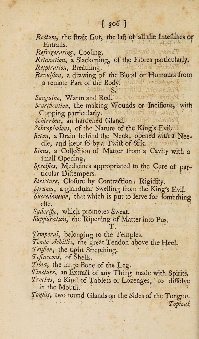 Reftiim* the ftrait Gut, the lafl: of all the Jnteftines or Entrails. Refrigerating, Cooling. Relaxation, a Slackenings of the Fibres particularly, Rejpiration, Breathing. Revulfion, a drawing of the Blood or Humours from a remote Part of the Body. ‘ ‘ S. ; Sanguine, Warm and Red. Scarification, the making Wounds or Xncifions, with Cppping particularly. S chirr bus, an hardened Gland. Schrophulous, of the Nature of the King’s Evil. a Drain behind the Neck, opened with a Nee* die, apd kept fo by a Twift of Silk. a Collection of Matter from a Cavity with a imall Opening, Specifics, Medicines appropriated to the Cure of par¬ ticular Diftempers. ; ; Stricture, Clofure by Contraction; Rigidity. Strumas a glandular Swelling from the King’s Evil, Succedaneum, that which is put to ierve for fomething elfe. ! :L? ’ •• * • ■ * ■ • - ♦ .1? Sudorific, which promotes Sweat. Suppuration, the Ripening of Matter into Pus, - . ^ “ T. - ’ ' ’ - JTemporal, belonging to the Temples. Tendo AchiUis, the great Tendon above the Heel. Tenfiony the tight Stretching. * 1 ‘ • ’ / f * *Tejlaceous, of Shells, Tibia, the large Bone of the Leg. finbture, an Extract of any Thing made with Spirits. Troches, a Kind of Tablets or Lozenges, to diBblve in the Mouth. j • < - TonfilSy two round Glands on the Sides of the Tongue.