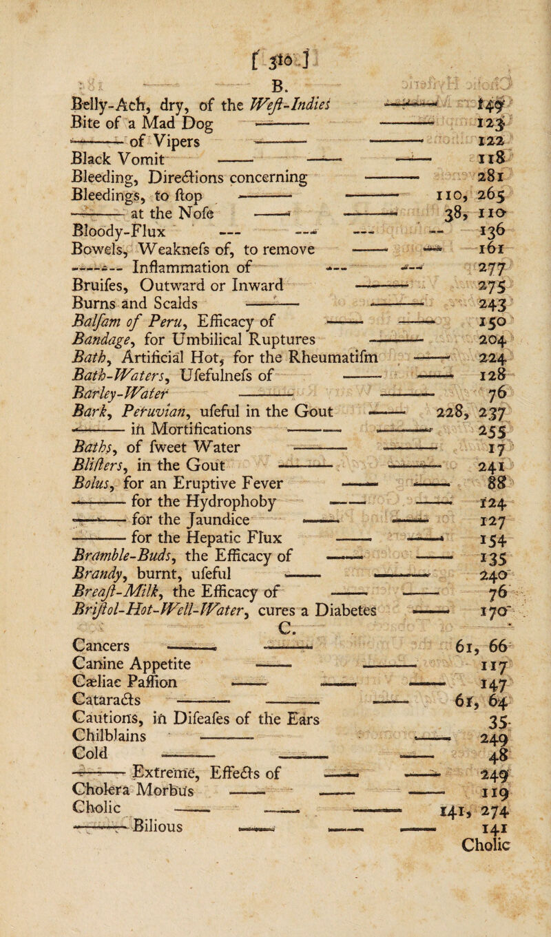 [ 3*o'd -1 B. Belly-Ach, dry, of the Weft-Indie i Bite of a Mad Dog ——— *-— of Vipers ——— — Black Vomit - - —-—* Bleeding, Directions concerning — Bleedings, to flop —-- -- —-at the Nofe -* —— Bloody-Flux — —- — Bowels, Weaknefs of, to remove —— ------- Inflammation of — Bruifes, Outward or Inward — Burns and Scalds -——- — Balfam of Peru, Eflicacy of- Bandage, for Umbilical Ruptures — Bathy Artificial Hot, for the Rheumatifm Bath-Waters, Ufefulnefs of ——- Barley-Water -— Barky Peruvian, ufeful in the Gout — -in Mortifications Bathsy of fweet Water BlifterSy in the Gout - Bolusy for an Eruptive Fever -—— for the Hydrophoby »t—for the Jaundice for the Hepatic Flux Hi.iir-g •i'- — 228, Bramble-Buds, the Efficacy of ——. Brandy, burnt, ufeful —- Breaf-Milky the Efficacy of .— Brifol-Hot-Well-Watery cures a Diabetes C. Cancers ——. —— Canine Appetite Caeliae Paffion -— Catarads -—» o no, 38, 12$ 122 118 281 265 no 136 161 277 27s 243 150 204 224 128 76 237 25 s 17 241 88 124 127 154 ns 240 76 170- Cautions, in Difeafes of the Ears Chilblains -- Cold Extreme, Effects of Cholera Morbus Cholic — -—t*' Bilious