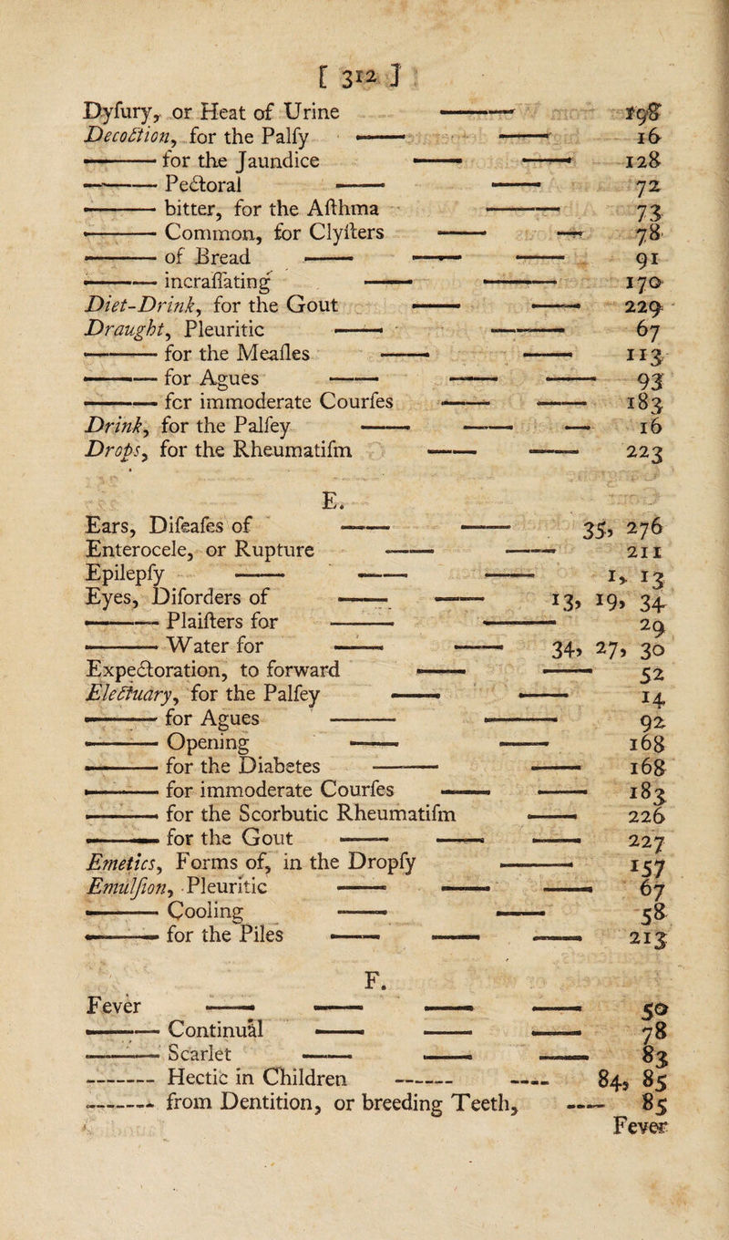 Byfury,. or Heat of Urine DecoHion, for the Palfy •— - - for the Jaundice - -Pedtoral -- • -bitter, for the Afthma • -Common, for Clyllers - .of Bread —— • -incrafiating - Diet-Drink, for the Gout Draughty Pleuritic ■- ■■■ - • -- for the Meades — —- for Agues —— - .— for immoderate Courfes Drink, for the Palfey - Drops, for the Rheumatifm fc/8 16 — 128 72. 73 — 7»* 91 17a — 229 67 — uz - 93 — 183 — 16 — 223 E. Ears, Difeafes of - Enterocele, or Rupture ■■ —- Epilepfy —— -—— Eyes, Diforders of -——_ — — -- Plaifters for -——— ———* Water for —— Expedtoration, to forward ■—- EleHilary, for the Palfey —« — - - for Agues -— -Opening —— ——— for the Diabetes -——— — -for immoderate Courfes — ... for the Scorbutic Rheumatifm ■■ —- for the Gout ——— — Emetics, Forms of, in the Dropfy Emulfion, Pleuritic -- — ——— Cooling — — -— for the Piles - — 35, 276 — 211 *3 J3> 34 29 34 27, 30 —- 5 2 — H 92 168 — 168 - 182 — 226 — 227 — 157 - 67 58 ■— 213 Fever - Continual ——- - —' Scarlet —-— .—— - Hectic in Children - from Dentition, or breeding Teeth, — 78 — 83 — 843 85 — 85 Fever