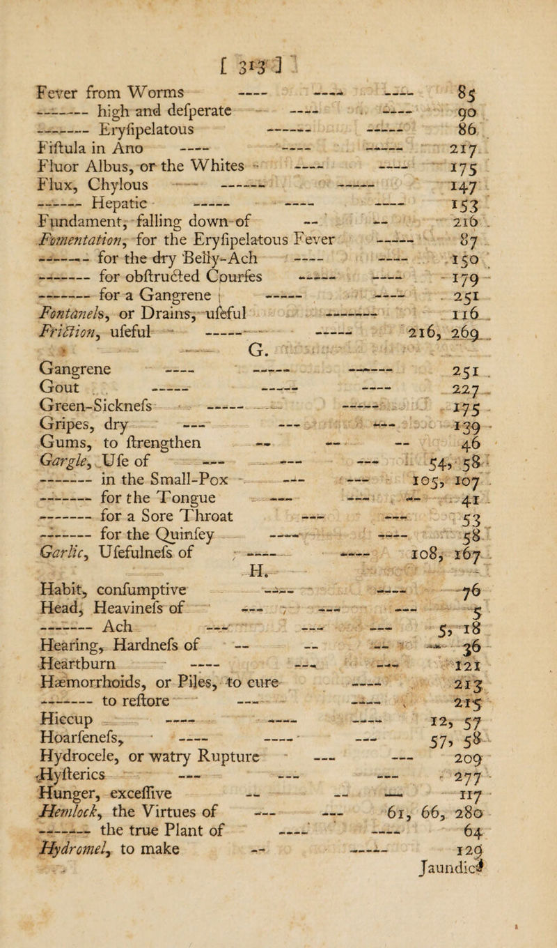 Fever from Worms - — -high and defperate - -Eryfipelatous Fiftula in Ano - - Fluor Albus, or the Whites • - Flux, Chylous - -Hepatic —— - Fundament, falling down of Fomentation, for the Eryfipelatous Fever -for the dry Belly-Ach - -for obftrudled Cpurfes -for a Gangrene j - Fontaneh, or Drains, u&ful Friction, ufeful - — Gangrene - Gout - Green-Sicknefs - Gripes, dry — Gums, to ftrengthen Gargle, Ufe of — -in the Small-Pox -for the Tongue -for a Sore Throat ~-for the Quinfey Garlic, Ufefulnefs of G. H* Habit, confumptive --- Head, Heavinefs of —- -Ach -— Hearing, Hardnefs of Heartburn Haemorrhoids, or Piles, to cure --to reftore Hiccup - Hoarfenefs, * - Hydrocele, or watry Rupture 'Hyderics — Hunger, excefiive Hemlock, the Virtues of — -the true Plant of Hydromely to make 85 90 86 217 *75 *47 153 216 - 87 150 ; -179 251 u6 216, 269 251 . 227. *75 *39 * 46 54? 5& 105, 107 — 41 53 . 58 108, 167 r • —• - • - 76 5 5? *8 - —* 36 121 213 ; 215 I2? 57 57> 5» ‘ 209 • 277 ■ - II7 61, 66, 280 64 12C> Jaundicd