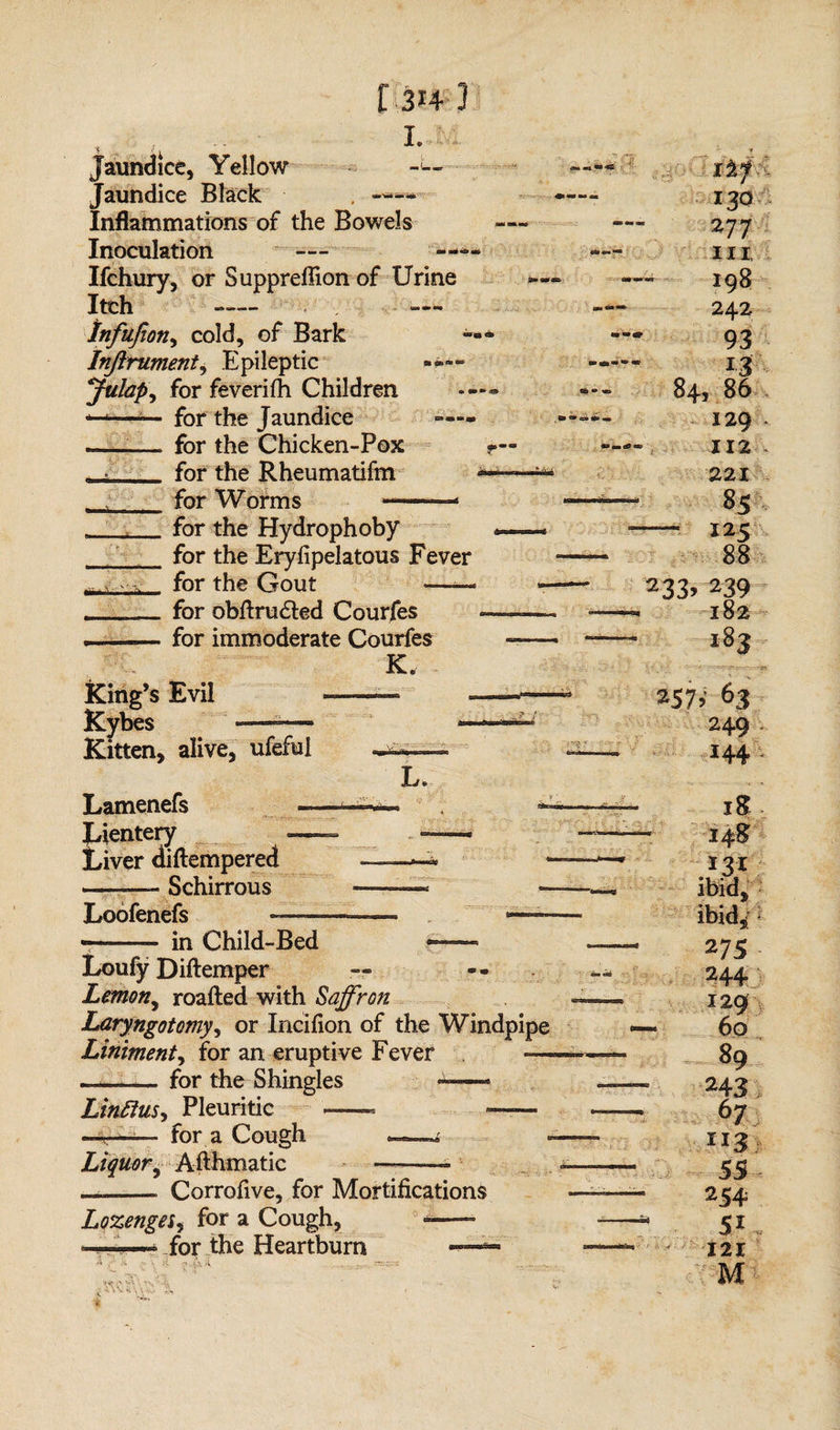 1. am'—m Jaundice, Yellow Jaundice Black , Inflammations of the Bowels Inoculation Ifchury, or Supprellion of Urine Itch —— Infujion, cold, of Bark Injirument, Epileptic —— Julap, for feverifh Children *-*——- for the Jaundice --— for the Chicken-Pox __ for the Rheumatifm , , for Worms ——• . for the Hydrophoby _____ for the Erylipelatous Fever -,-.s >-v for the Gout — . for obftru&ed Courfes 130 >b4 for immoderate Courfes King’s Evil Kybes ——— Kitten, alive, ufeful K. Lamenefs Lientery Liver diftempered -- Schirrous Loofenefs - L. IIX 198 242 93 13 84, 86 129 112 221 H — 125 88 233> 239 182 183 257>; 63 249 i44 131 in Child-Bed Loufy Diftemper Lemon y roafted with Saffron Laryngotomy, or Inciflon of the Windpipe Liniment, for an eruptive Fever — ——for the Shingles Linttus, Pleuritic — — —4—■— for a Cough ——u Liquor, Afthmatic Corrofive, for Mortifications Lozengef, for a Cough, - : for the Heartburn ibid* 275 244 129 60 89 243 67 11? 55 254 5i 121 M