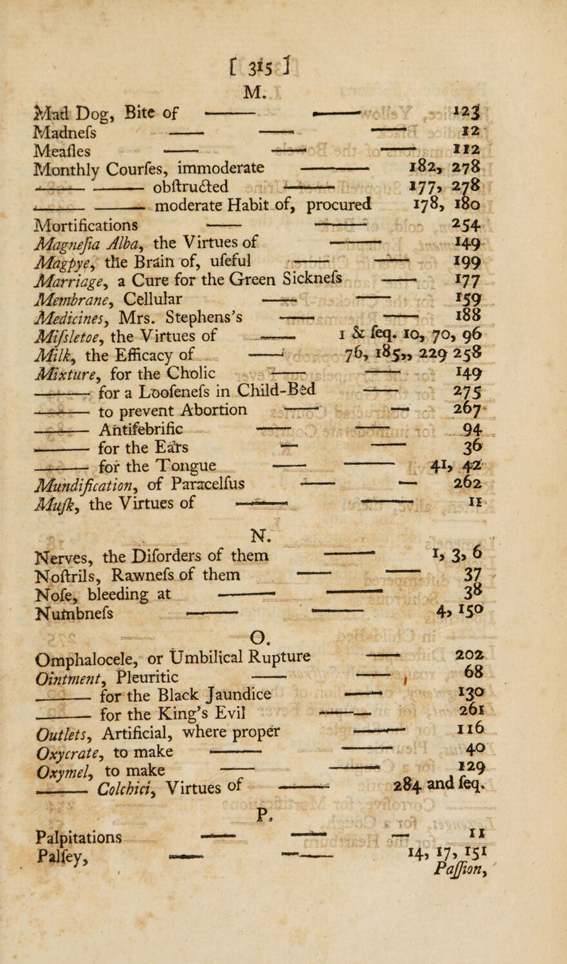 Mad Dog, Bite of Madnefs — Meades Monthly Courfes, immoderate - obftru£ted Mortifications moderate Habit of, procured Magnefia Alba, the Virtues of — Magpye, the Brain of, ufeful r- Marriage, a Cure for the Green Sicknefs Membrane, Cellular —-~* Medicines, Mrs. Stephens’s —— Mifsletoe, the Virtues of Milk, the Efficacy of Mixture, for the Cholic for a Loofenefs in Child-Bed to prevent Abortion ——- Antifebrific - for the Ea’rs for the Tongue Modification, of Paracelfus Mujk, the Virtues of I h feq. iq, 70, 96 76, 185,, 229 258 — H9 ~— 275 — 267 94 - 36 J 41) 42 ■— 262 -— n N. Nerves, the Diforders of them Noftrils, Rawnefs of them — Nofe, bleeding at —■-~ Nutnbnefs —- O. Omphalocele, or Umbilical Rupture Ointment, Pleuritic - -_- for the Black Jaundice .-for the King's Evil Outlets, Artificial, where proper Oxycrate, to make - Oxymel, to make h 3> 6 37 38 4,150 - Colchici, Virtues of - 202 68 I2Q 26l - Il6 40 129 284 and feq. £0 II 14, 17, J5I Pajfion, Palpitations Palfey,