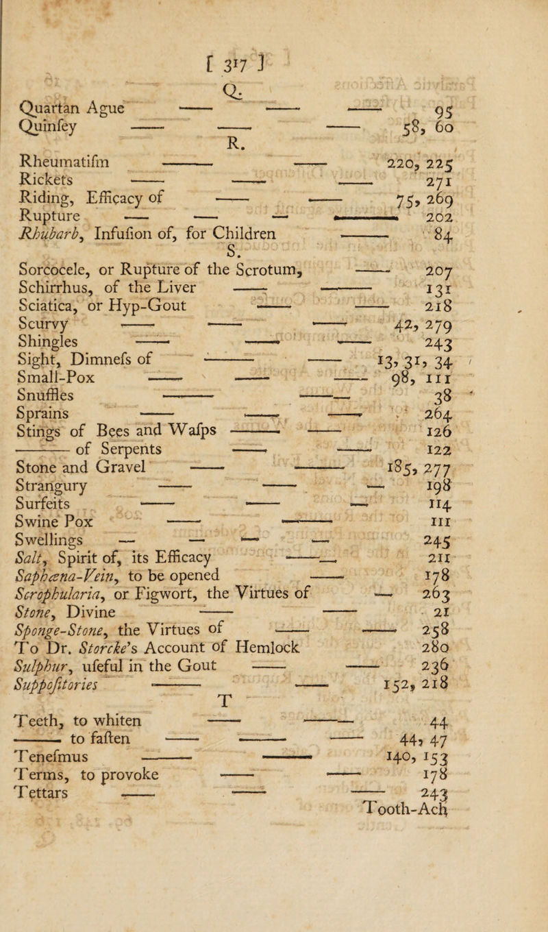 [ 3*7 3 Quartan Ague Quinfey R. Rheumatifm -- Rickets - -- Riding, Efficacy of -- Rupture - •— Rhubarb, Infufion of, for Children S. Sorcocele, or Rupture of the Scrotum, Schirrhus, of the Liver -- Sciatica, or Hyp-Gout - Scurvy --- -- Shingles —— —• Sight, Dimnefs of --• Small-Pox ——- N -- Snuffles —- — Sprains - --- Stings of Bees and Wafps -- --of Serpents -- Stone and Gravel - — Strangury - - Surfeits - - Swine Pox -5 - Swellings — — Salt, Spirit of, its Efficacy -- Saphana-Vein, to be opened Scrophularia, or Figwort, the Virtues of Stone, Divine -- Sponge-Stone, the Virtues of -- To Dr. Storcke’s Account of Hemlock Sulphur, ufeful in the Gout - Suppofitories -— - — T Teeth, to whiten -. to fallen 7'enefmus — Terms, to provoke Tettars -- 58, 60 220, 225 — 271 75, 269 — 202 - 84 - 2O7 - 218 42,279 243 *3> 3D 34 - 98, hi 38 ' v ' 264 126 — 122 l85> 277 - 198 114 III 245 211 178 — 263 21 - 258 280 - 236 152,218 44 44? 47 J4°> 153 178 - 243 Tooth-Acfi