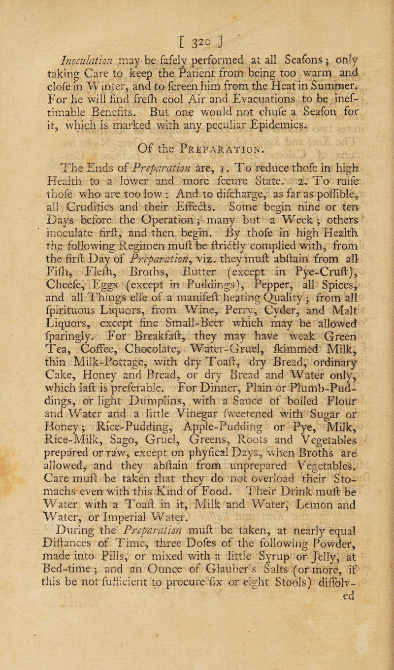 Inoculation maybe fafely performed at all Seafons; only taking Care to keep the Patient from being too warm and clofe in Winter, and to fcreen him from the Heat in Summer. For he will find frelh cool Air and Evacuations to be inef- timable Benefits. But one would not chufe a Seafon for it, which is marked with any peculiar Epidemics. Of the Preparation. The Ends of Preparation Ire, i. To reduce thofe in high Health to a lower and more fecure State. 2. To raifer thofe who are too low : And to difcharge, as far as poffible, all Crudities and their Effects. Some begin nine or ten Days before the Operation;many but a Week ; others inoculate firfi, and then begin. By thofe in high Health the following Regimen muff be flridtly complied with, from the firfi Day of Preparation, viz. they muff abffain from all Fifh, Flefh, Broths, Butter (except in Pye-Cruff), Cheefe, Eggs (except in Puddings), Pepper, all Spices, and all Things elfe of a manifeff heating Quality; from all fpirituous Liquors, from Wine, Perry, Cyder, and Malt Liquors, except fine Small-Beer which may be allowed fparingly. For Breakfaff, they may have weak Green Tea, Coffee, Chocolate, Water-Gruel, fkimmed Milk, thin Milk-Pottage, with dry Toafic, dry Bread, ordinary Cake, Honey and Bread, or dry Bread and Water only, which laft is preferable. For Dinner, Plain or Plumb-Pud¬ dings, or light Diimpfiris, with a Sauce of boiled Flour and Water and a little Vinegar fweetened with Sugar or Honey; Rice-Pudding, Apple-Pudding or Pye, Milk, Rice-Milk, Sago, Gruel, Greens, Roots and Vegetables prepared or raw, except on phyfical Days, when Broths are allowed, and they ablfain from unprepared Vegetables. Care muff be taken that they do not overload their Sto¬ machs even with this Kind of Food. Their Drink mull be Water with a Toafl in it, Milk and Water, Lemon and Water, or Imperial Water. During the Preparation mufl be taken, at nearly equal Dfiances of Time, three Dofes of the following Powder, made into Pills, or mixed with a little Syrup or Jelly, at Bed-time; and an Ounce of Glaubers Salts (ormore, if this be not fufticient to procure fix or eight Stools) diffolv-