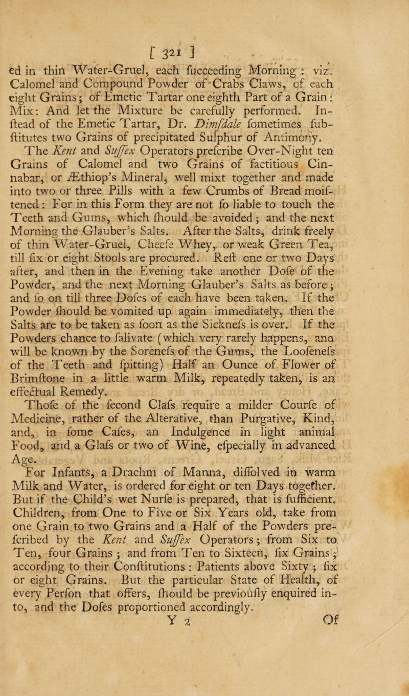 cd in thin Water-Gruel, each fucceeding Morning : viz. Calomel and Compound Powder of Crabs Claws, of each eight Grains; of Emetic Tartar one eighth Part of a Grain ; Mix: And let the Mixture be carefully performed. In- Read of the Emetic Tartar, Dr. Dmfdale fometimes fub- ftitutes two Grains of precipitated Sulphur of Antimony. The Kent and Suffex Operators prefcribe Over-Night ten Grains of Calomel and twro Grains of factitious Cin¬ nabar, or iEthiop’s Mineral, well mixt together and made into tw'o or three Pills with a few Crumbs of Bread moif- tened : For in this Form they are not fo liable to touch the Teeth and Gums, which (hould be avoided; and the next Morning the Glauber’s Salts. After the Salts, drink freely of thin Water-Gruel, Cheefe Whey, or weak Green Tea, till hx or eight Stools are procured. Reft one or two Days after, and then in the Evening take another Dofe of the Powder, and the next Morning Glauber’s Salts as before ; and fo on till three Dofes of each have been taken. If the Powder ftiould be vomited up again immediately, then the Salts are to be taken as foon as the Sicknefs is over. If the Powders chance to falivate (which very rarely happens, ana will be known by the Sorenefs of the Gums, the Loofenefs of the Teeth and fpitting) Half an Ounce of Flower of Brimftone in a little warm Milk, repeatedly taken, is an effectual Remedy. Thofe of the fecond Clafs require a milder Courfe of Medicine, rather of the Alterative, than Purgative, Kind, and, in fome Cafes, an Indulgence in light animal Food* and a Glafs or two of Wine, efpecially in advanced Age. For Infants, a Drachm of Manna, diffolved in warm Milk and Water, is ordered for eight or ten Days together. But if the Child’s wet Nurfe is prepared, that is fufficient. Children, from One to Five or Six Years old, take from one Grain to two Grains and a Half of the Powders pre- fcribed by the Kent and Suffix Operators; from Six to, Ten, four Grains ; and from Ten to Sixteen, lix Grains; according to their Conftitutions : Patients above Sixty ; fix or eight Grains. But the particular State of Health, of every Perfon that offers, fhould be previoufly enquired in¬ to, and the Dofes proportioned accordingly* Y 2 Of