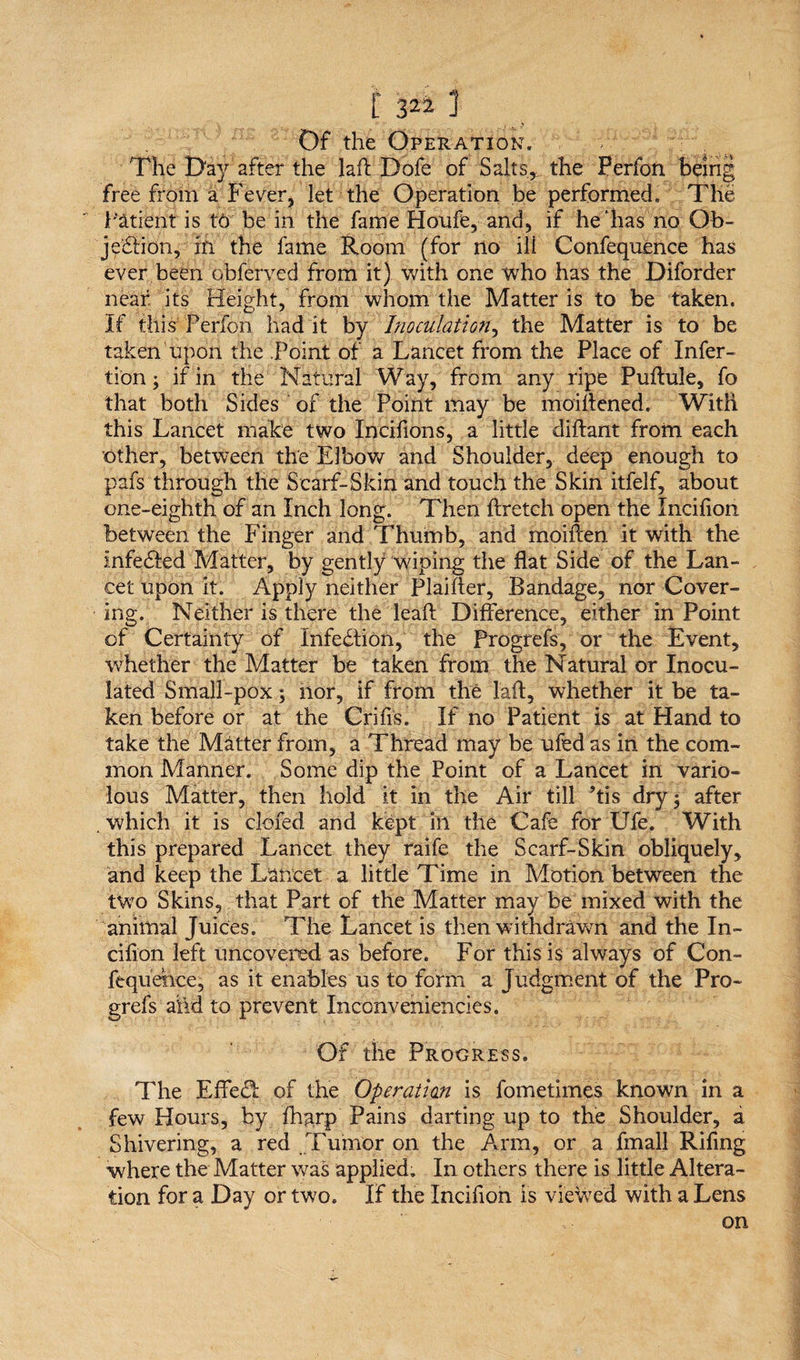 Of the Operation. The Day after the laft Dofe of Salts,, the Perfon being free from a Fever, let the Operation be performed. The Patient is to be in the fame Houfe, and, if he‘has no Ob¬ jection, in the fame Room (for Ho ili Confequence has ever been obferved from it) with one who has the Diforder near its Height, from whom the Matter is to be taken, if this Perfon had it by Inoculation, the Matter is to be taken upon the .Point of a Lancet from the Place of Infer- tion; if in the Natural Way, from any ripe Puftule, fo that both Sides of the Point may be moiftened. With this Lancet make two Incifions, a little diftant from each other, between the Elbow and Shoulder, deep enough to pafs through the Scarf-Skin and touch the Skin itfelf, about one-eighth of an Inch long. Then ftretch open the Incifion between the Finger and Thumb, and moiften it with the infeCled Matter, by gently wiping the flat Side of the Lan¬ cet upon it. Apply neither Plaifter, Bandage, nor Cover¬ ing. Neither is there the lead Difference, either in Point of Certainty of Infection, the Progrefs, or the Event, whether the Matter be taken from the Natural or Inocu¬ lated Small-pox; nor, if from thfc laft, whether it be ta¬ ken before or at the Crifis. If no Patient is at Hand to take the Matter from, a Thread may be ufed as in the com¬ mon Manner. Some dip the Point of a Lancet in vario¬ lous Matter, then hold it in the Air till ftis dry 5 after . which it is clofed and kept in the Cafe for Ufe. With this prepared Lancet they raife the Scarf-Skin obliquely, and keep the Lancet a little Time in Motion between the two Skins, that Part of the Matter may he mixed with the animal Juices. The Lancet is then withdrawn and the In¬ cifion left uncovered as before. For this is always of Con- fequehce, as it enables us to form a Judgment of the Pro¬ grefs ahd to prevent Inconveniencies. Of the Progress. The EfFed: of the Operatian is fometimes known in a few Hours, by ftwp Pains darting up to the Shoulder, a Shivering, a red Tumor on the Arm, or a fmall Riftng where the Matter was applied. In others there is little Altera¬ tion for a Day or two. If the Incifion is viewed with a Lens on