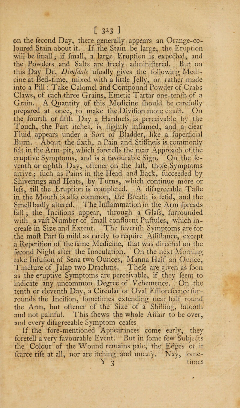 pn the fecond Day, there generally appears an Orange-co¬ loured Stain about it. If the Stain be large, the Eruption will be fmall; if fmall, a large Eruption is expelled, and the Powders and Salts are freely adminift^red. But on this Day Dr. Dimfdale ufually gives the following Medi¬ cine at Bed-time, mixed with a little Jelly, or rather made into a PillTake Calomel and Compound Powder of Crabs Claws, of each three Grains, Emetic Tartar one-tenth of a Grain. A Quantity of this Medicine fhoukl be carefully prepared at once, to make the Divifion more exacf. On the fourth or fifth Day a Hardnefs is perceivable by the Touch, the Part itches, isi ilightly inflamed, and a clear Fluid appears under a Sort of Bladder, like a fuperficial Burn. Abqut the fixth, a Pain and Stiffnets is commonly felt in the Arm-pit, which foretells the near Approach of the eruptive Symptoms, and is a favourable Sigm On the fe- yenth or eighth Day, oftener on the laft, thofe Symptoms arrive fuch as Pains in the Head and Back, fucceeded by Shiverings and Heats, by Turns, which continue more or lefs, till the Eruption is completed. A difagreeable Tafie in the Mouth is alfo common, the Breath is fetid, and the Smell badly altered. The Inflammation in. the Arm fpreads faff ; the Incifions appear, through a Glafs, furrounded with a vafl; Number of fmall confluent Puftules, which in- creafe in Size and Extent. The feverifh Symptoms are for the moft Part fo mild as rarely to require A Affiance, except a Repetition of the fame Medicine, that was directed on the fecond Night after the Inoculation. On the next Morning take Infufion of Sena two Ounces, Manna Half an Ounce, Tindture of Jalap two Drachms. Thefe are given as foon as the eruptive Symptoms are perceivable, if they feem to indicate any uncommon Degree of Vehemence. On the tenth or eleventh Day, a Circular or Oval Efflorefcence fur- rounds the Incifion, fometimes extending near half round the Arm, but oftener of the Size of a Shilling, fmooth and not painful. This fhews the whole Affair to be over, and every difagreeable Symptom ceafes If the fore-mentioned Appearances come early, they foretell a very favourable Event. But in fome few Subjects the Colour of the Wound remains pale, the Edges of it fcarce rife at all, nor are itching and uneafy. Nay, fome- Y 3 times