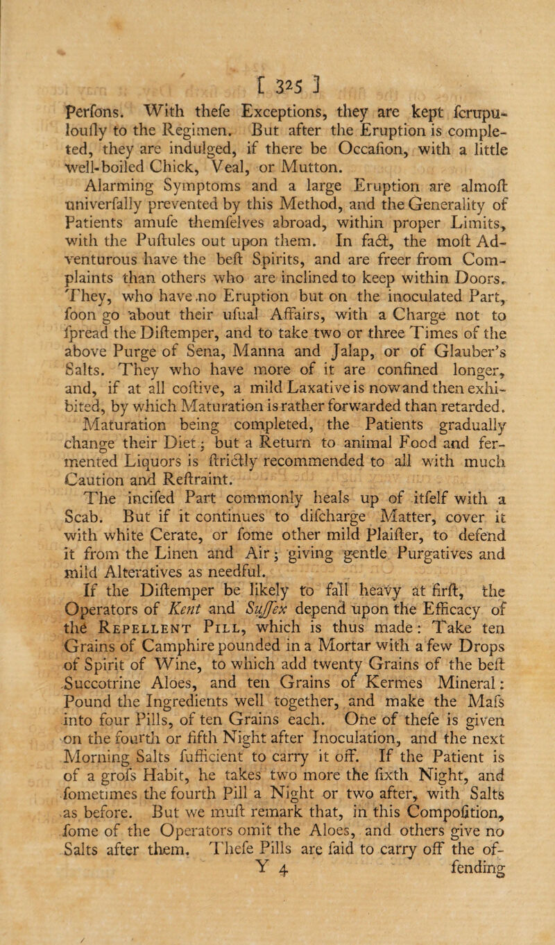 Perfons. With thefe Exceptions, they are kept fcrtipu* loully to the Regimen. But after the Eruption is comple¬ ted, they are indulged, if there be Occafion, with a little Well-boiled Chick, Veal, or Mutton. Alarming Symptoms and a large Eruption are almoft univerfally prevented by this Method, and the Generality of patients amufe themfelves abroad, within proper Limits, with the Puftules out upon them. In fad, the molt Ad¬ venturous have the belt Spirits, and are freer from Com¬ plaints than others who are inclined to keep within Doors. They, who have .no Eruption but on the inoculated Part, foon go 'about their ufual Affairs, with a Charge not to ipread the Diftemper, and to take two or three Times of the above Purge of Sena, Manna and Jalap, or of Glauber’s Salts. They who have more of it are confined longer, and, if at all coftive, a mild Laxative is nowand then exhi¬ bited, by which Maturation is rather forwarded than retarded. Maturation being completed, the Patients gradually change their Diet; but a Return to animal Food and fer¬ mented Liquors is ftriclly recommended to all with much Caution and Reftraint. The incifed Part commonly heals up of itfelf with a Scab. But if it continues to difcharge Matter, cover it with white Cerate, or fome other mild Plaifter, to defend it from the Linen and Air; giving gentle Purgatives and mild Alteratives as needful. If the Diftemper be likely to fall heavy at firft, the Operators of Kent and Suffex depend upon the Efficacy of the Repellent Pill, wffiich is thus made: Take ten Grains of Camphire pounded in a Mortar with a few Drops of Spirit of Wine, to which add twenty Grains of the beft Succotrine Aloes, and ten Grains or Kermes Mineral: Pound the Ingredients well together, and make the Mafs into four Pills, of ten Grains each. One of thefe is given on the fourth or fifth Night after Inoculation, and the next Morning Salts fufficient to carry it off. If the Patient is of a grofs Habit, he takes two more the fixth Night, and fometimes the fourth Pill a Night or two after, with Salts -as before. But we muff remark that, in this Compofition, fome of the Operators omit the Aloes, and others give no Salts after them. Thefe Pills are Paid to carry off the of- Y 4 fending /