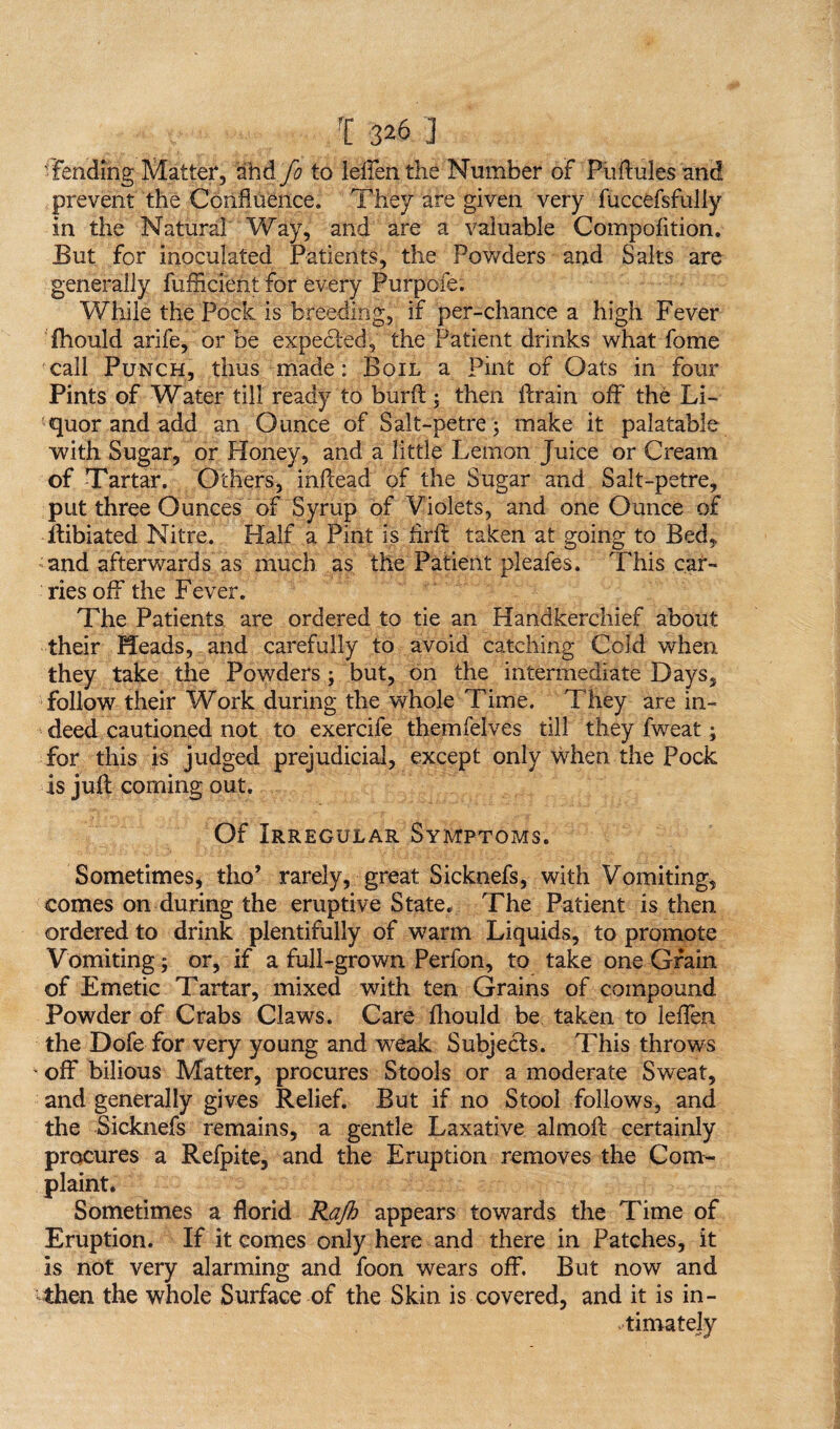 'Fending Matter, and fo to leffen the Number of Puftules and prevent the Confluence. They are given very fuccefsfuliy in the Natural Way, and are a valuable Compofition. But for inoculated Patients, the Powders and Salts are generally fufflcient for every Purpofe. While the Pock is breeding, if per-chance a high Fever Ihould arife, or be expedted, the Patient drinks what fome call Punch, thus made: Boil a Pint of Oats in four Pints of Water till ready to burft ; then drain off' the Li¬ quor and add an Ounce of Salt-petre; make it palatable with Sugar, or Honey, and a little Lemon Juice or Cream of Tartar. Others, inflead of the Sugar and Salt-petre, put three Ounces of Syrup of Violets, and one Ounce of ftibiated Nitre. Half a Pint is tirff taken at going to Bed, • and afterwards as much as the Patient pleafes. This car¬ ries off the Fever. The Patients are ordered to tie an Handkerchief about their Heads, and carefully to avoid catching Cold, when they take the Powders; but, on the intermediate Days, follow their Work during the whole Time. They are in¬ deed cautioned not to exercife themfelves till they fweat; for this is judged prejudicial, except only when the Pock is juft coming out. Of Irregular Symptoms. Sometimes, tho* rarely, great Sicknefs, with Vomiting, comes on during the eruptive State. The Patient is then ordered to drink plentifully of warm Liquids, to promote Vomiting; or, if a full-grown Perfon, to take one Grain of Emetic Tartar, mixed with ten Grains of compound Powder of Crabs Claws. Care ftiould be taken to leffen the Dofe for very young and weak Subjects. This throws ’ off bilious Matter, procures Stools or a moderate Sweat, and generally gives Relief. But if no Stool follows, and the Sicknefs remains, a gentle Laxative almoft certainly procures a Refpite, and the Eruption removes the Com¬ plaint. Sometimes a florid Rajk appears towards the Time of Eruption. If it comes only here and there in Patches, it is not very alarming and foon wears off. But now and then the whole Surface of the Skin is covered, and it is in¬ timately