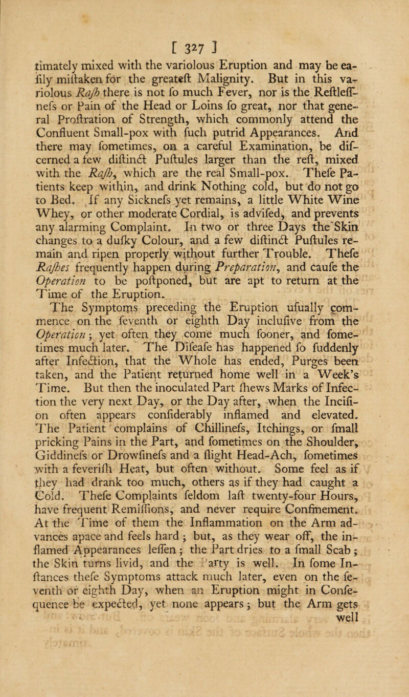 timately mixed with the variolous Eruption and may he ea- iily miitaken for the greateft Malignity. But in this va¬ riolous Rajh there is not fo much Fever, nor is the Reftleff- nefs or Pain of the Head or Loins fo great, nor that gene¬ ral Proftration of Strength, which commonly attend the Confluent Small-pox with fuch putrid Appearances. Arid there may fometimes, on a careful Examination, be dis¬ cerned a few diftindt Puftules larger than the reft, mixed with the Rajl)^ which are the real Small-pox. Thefe Pa¬ tients keep within* and drink Nothing cold, but do not go to Bed. If any Sicknefs yet remains, a little White Wine Whey, or other moderate Cordial, is advifed, and prevents any alarming Complaint. In two or three Days the'Skin changes to a dufky Colour, and a few diftindt Puftules re¬ main and ripen properly without further Trouble. Thefe Ra/hes frequently happen during Preparation, and caufe the Operation to be poftponed, but are apt to return at the Time of the Eruption. The Symptoms preceding the Eruption ufually com¬ mence on the feventh or eighth Day incluflve from the Operation; yet often they come much fooner, and fome¬ times much later. The Difeafe has happened fo fuddenly after Infedtion, that the Whole has ended. Purges been taken, and the Patient returned home well in a Week’s Time. But then the inoculated Part (hews Marks of Infec¬ tion the very next Day, or the Day after, when the Incifi- on often appears confiderably inflamed and elevated. The Patient complains of Chillinefs, Itchings, or fmali pricking Pains in the Part, and fometimes on the Shoulder, Giddinefs or Drowfinefs and a flight Head-Ach, fometimes with a feverifh Heat, but often without. Some feel as if they had drank too much, others as if they had caught a Cold. Thefe Complaints feldom laft twenty-four Hours, have frequent Remiflions, and never require Confinement. At the Time of them the Inflammation on the Arm ad¬ vances apace and feels hard j but, as they wear off, the in¬ flamed Appearances leflen ; the Part dries to a fmali Scab ; the Skin turns livid, and the arty is well. In fome In- ftances thefe Symptoms attack much later, even on the fe¬ venth or eighth Day, when an Eruption might in Confe- quence be expected, yet none appears; but the Arm gets « well