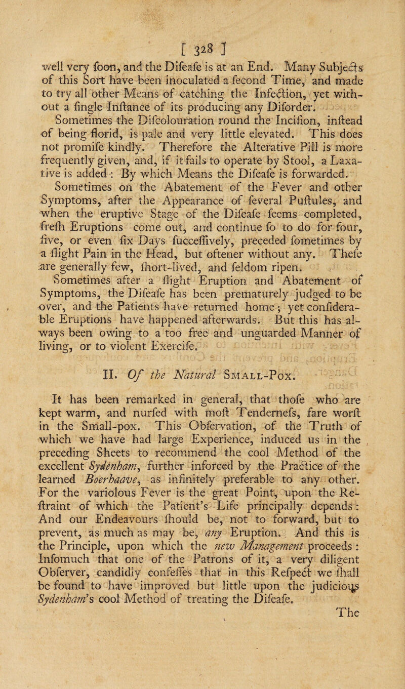 well very foon, and the Difeafe is at an End. Many Subjects of this Sort have been inoculated a fecond Time, and made to try all other Means of catching the Infection, yet with¬ out a Angle Inftance of its producing any Diforder. Sometimes the Difcolouration round the Incilion, inftead of being florid, is pale and very little elevated. This does not promife kindly. Therefore the Alterative Pill is more frequently given, and, if it fails to operate by Stool, a Laxa¬ tive is added : By which Means the Difeafe is forwarded. Sometimes on the Abatement of the Fever and other Symptoms, after the Appearance of feveral Pufiules, and when the eruptive Stage of the Difeafe feems completed, frelh Eruptions come out, and continue fo to do for four, live, or even fix Days fucceflively, preceded fometimes by a flight Pain in the Head, but oftener without any. Thefe :are generally few, fhort-lived, and feldom ripen. Sometimes after a flight Eruption and Abatement of Symptoms, the Difeafe has been prematurely judged to be over, and the Patients have returned home; yet considera¬ ble Eruptions have happened afterwards. But this has al¬ ways been owing to a too free and unguarded Manner of living, or to violent Exercife. II. Of the Natural Small-Pox. It has been remarked in general, that thofe who are kept warm, and nurfed with moffc Tendernefs, fare word in the Small-pox. This Gbfervation, of the Truth of which we have had large Experience, induced us in the preceding Sheets to recommend the cool Method of the excellent Sydenham, further inforced by .the Practice of the learned Boerhaave, as infinitely preferable to any other. For the variolous Fever is the great Point, upon the Re- itraint of which the Patient’s Life principally depends : And our Endeavours fhould be, not to forward, but to prevent, as much as may be, any Eruption. And this is the Principle, upon which the new Management proceeds : Infomuch that one of the Patrons of it, a very diligent Obferver, candidly confefles that in this Refpedt we mall be found to have improved but little upon the judicioqp Sydenham’s cool Method of treating the Difeafe. The