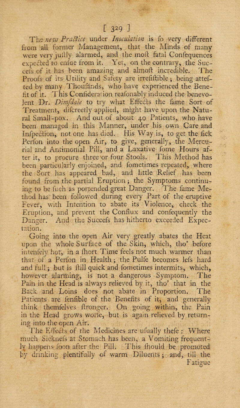 The new Practice under Inoculation is fo very different from ail former Management, that the Minds of many were very juilly alarmed, and the moil fatal Confequences expected to enfue from it. Yet, on the contrary, the Suc- cefs of it has been amazing and almoft incredible. The Proofs of its Utility and Safety are irrefiftible3 being attes¬ ted by many Thoufands, who have experienced the Bene¬ fit of it. This Conlideration reafonably induced the benevo¬ lent Dr. Dmfdale to try what Effedls the fame Sort of Treatment, difereetiy applied, might have upon the Natu¬ ral Small-pox. And out of about 40 Patients, who have been managed in this Manner, under his own Care and InfpeHion, not one has died. His Way is, to get the fick Perfon into the open Air, to give, generally, the Mercu¬ rial and Antimonial Pill, and a Laxative fome Flours af¬ ter it, to procure three or four Stools. This Method has been particularly enjoined, and fometimes repeated, where the Sort has appeared bad, and little Relief has been found from the partial Eruption3 the Symptoms continu¬ ing to be fuch as portended great Danger. The fame Me¬ thod has been followed during every Part of the eruptive Fever, with Intention to abate its Violence, check the Eruption, and prevent the Conflux and confequently the Danger. And the Succefs has hitherto exceeded Expec¬ tation* Going into the open Air very greatly abates the Heat upon the whole Surface of the Skin, which, tho’ before intenfely hot, in a fhort Time feels not much warmer than that of a Perfon in Health3 the Pulfe becomes lefs hard and full3 but is hill quick and fometimes intermits, which, however alarming, is not a dangerous Symptom. The Pain in the Head is always relieved by it, tho’ that in the Back and Loins does not abate in Proportion. The Patients are fenfible of the Benefits of it, and generally think themfelves ffronger. On going within, the Pain in the Head grows worl'e, but is again relieved by return¬ ing into the open Air. The Effects of the Medicines are ufually thefe : Where much Sicknefs at Stomach has been, a Vomiting frequent¬ ly happens foon after the Pill. This fiiould be promoted by drinking plentifully of warm Diluents 3 and, till the Fatigue