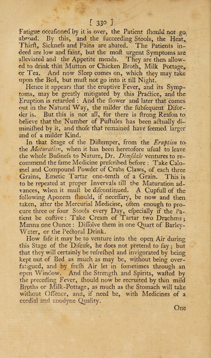 Fatigue occafioned by it is over, the Patient diouM not go. abroad. By this, and the fucceeding Stools, the Heat, Third, Sicknefs and Pains are abated. The Patients in¬ deed are low and faint, but the mod urgent Symptoms are alleviated and the Appetite mends. They are then allow¬ ed to drink thin Mutton or Chicken Broth, Milk Pottage, or Tea. And now Sleep comes on, which they may take upon the Bed, but mud not go into it till Night. Hence it appears that the eruptive Fever, and its Symp¬ toms, may be greatly mitigated by this Practice, and the Eruption is retarded : And the dower and later that comes out in the Natural Way, the milder the fubfequent Difor- der is. But this is not all, for there is drong Reafon to believe that the Number of Pudules has been actually di- minidied by it, and thofe that remained have feemed larger and of a milder Kind. In that Stage of the Didemper, from the Eruption to the Maturation, when it has. been heretofore ufual to leave the whole Bufmefs to Nature, Dr. Dimfdale ventures to re¬ commend the fame Medicine prefcribed before : Take Calo¬ mel and Compound Powder of Crabs Claws, of each three Grains, Emetic Tartar one-tenth of a Grain. This is to be repeated at proper Invervals till the Maturation ad¬ vances, when it mud be difcontirmed. A Cupfull of the following Apozem diould, if necefiary, be now and then taken, after the Mercurial Medicine, often enough to pro¬ cure three or four Stools every Day, efpecially if the Pa¬ tient be codive: Take Cream of Tartar two Drachms; Manna one Ounce : Difiblve them in one Quart of Barley- Water, or the Pedloral Drink. Plow fafe it may be to venture into the open Air during this Stage of the Difeafe, he does not pretend to fay; but that they will certainly be refredied and invigorated by being kept out of Bed as much as may be, without being over- fatigued, and by fredi Air let in fometimes through an open Window. And the Strength and Spirits, waded by the preceding Fever, diould now be recruited by thin mild Broths or Milk-Pottage, as much as the Stomach will take without Offence, and, if need be, with Medicines of a cordial and anodyne Quality. One