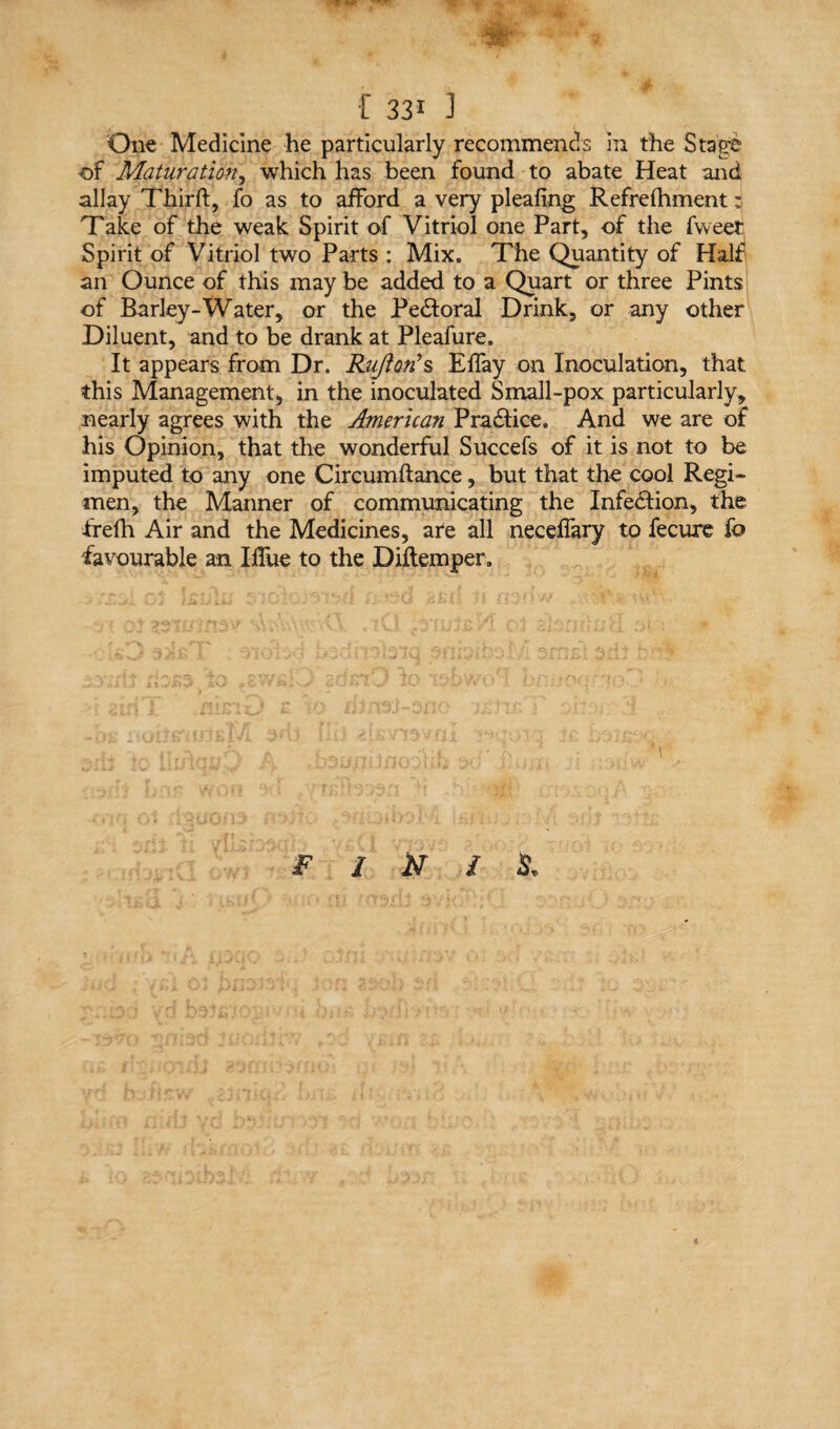 One Medicine he particularly recommends in the Stage of Maturatio-n, which has been found to abate Heat and allay Third, fo as to afford a very pleafing Refrelhment; Take of the weak Spirit of Vitriol one Part, of the fweet Spirit of Vitriol two Parts : Mix. The Quantity of Half an Ounce of this may be added to a Quart or three Pints of Barley-Water, or the Pedtoral Drink, or any other Diluent, and to be drank at Pleafure. It appears from Dr. Ruftori s Effay on Inoculation, that this Management, in the inoculated Small-pox particularly, nearly agrees with the American Practice. And we are of his Opinion, that the wonderful Succefs of it is not to be imputed to any one Circumftance, but that the cool Regi* men, the Manner of communicating the InfedHon, the frefh Air and the Medicines, are all neceffary to fecure fo favourable an IfTue to the Diftemper.