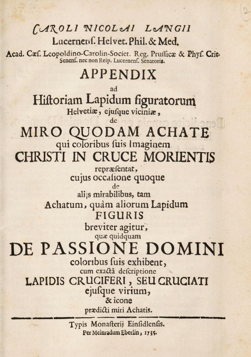 Q<A\OLl 97ICOLcAl LcA«RGll Lucernenf. Helvet. Phil. & Med* Acad. Caef. Leopoldino-Carolin-Societ. Rcg. Prufficae & Phy£ Crit- Senenf. nec non Reip. Lucernenf. Senatori*. APPENDIX ad Hiftoriam Lapidum figuratorum Helvetiae, ejufque viciniae, de ' * ... MIRO QUODAM ACHATE qui coloribus fuis imaginem CHRISTI IN CRUCE MORIENTIS repraefentat, cujus occalione quoque de ali;s mirabilibus, tam Achatum, quam aliorum Lapidum FIGURIS breviter agitur, quas quidquam DE PASSIONE DOMINI coloribus fuis exhibent, cum exa£ta defcriptione LAPIDIS CRUCIFERI, SEU CRUCIATI ejufque virium, & icone praedi&i miri Achatis. Typis Monafterij Einfidlenfis.