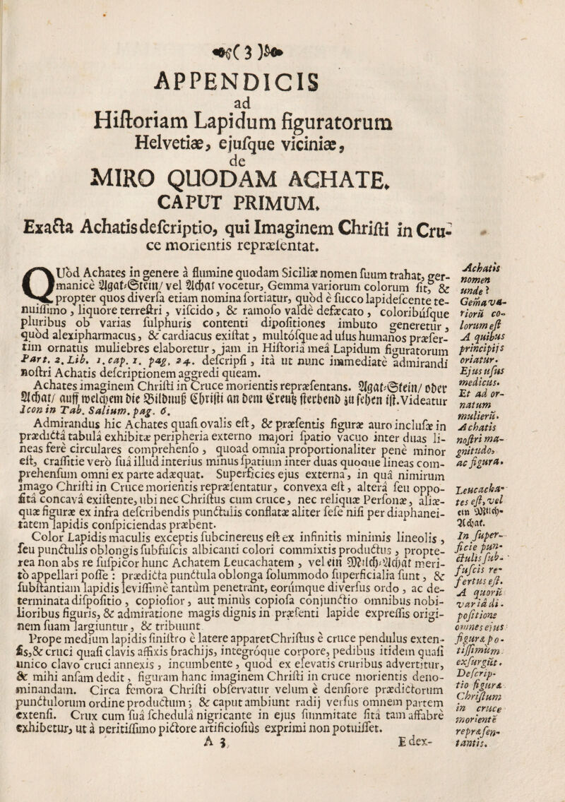 APPENDICIS ad Hiftoriam Lapidum figuratorum Helvetiae, ejufque viciniae, de MIRO QUODAM ACHATE» CAPUT PRIMUM, Exafta Achatis defcriptio, qui Imaginem Chrifti in Cru- ce morientis reprseientat. QUbd Achates in genere a flumine quodam Siciliae nomen fiium trahat, ger- manice 2lgat*©tem/ vel 2id)(U vocetur, Gemma variorum colorum fitf & propter quos diverfa etiam nomina fortiatur, quod e fucco lapidefcente te- nuiflimo, liquore terreftri, vifcido, & ramofo valde deflecato , coloribufque pluribus ob varias fulphuris contenti dipofitiones imbuto o-eneretur, quod alexipharmacus, &‘cardiacus exiftat, multofque ad ulus humanos pnefer- tim ornatus muliebres elaboretur, jam in Hiftoria mea Lapidum figuratorum 2art, 2% Lib% l.cap.i, pag. 2+. defcripfi, ita ut nunc immediate admirandi noftri Achatis defcriptionem aggredi queam. Achates imaginem Chrifti in Cruce morientis repraefentans. oDet* Slcfiat/ auft melctiem Die ©il&mig Gfmlii an Dem €veu& ftecbetiD $u fdxn i\}.videatur Icon in Tab. Salium, pag. 6. Admirandus hic Achates quafi ovalis eft, & praefentis figurae auro inclufte in praedntta tabula exhibitae peripheria externo majori fpatio vacuo inter duas li¬ neas fere circulares comprehenfo , quoad omnia proportionaliter pene minor eft, craflitie vero fua illud interius minus fpatium inter duas quocme lineas com- prehenfum omni ex parte adaequat. Superficies ejus externa, in qua nimirum imago Chrifti in Cruce morientis repraefentatur, convexa eft, altera feu oppo- £ta concava exiftente,ubi nec Chriftus cum cruce, nec reliquat Perfonat, aliae- quae figurae ex infra defcribendis punduiis conflatae aliter fefe nifi per diaphanei- tatem lapidis confpiciendas praebent- Color Lapidis maculis exceptis fubcinereus eft ex infinitis minimis lineolis , feu pundulis oblongis fubfufcis albicanti colori commixtis produ&us , propte- rea nonabs re fufpicorhunc Achatem Leucachatem , velcin meri¬ to appellari pofle : prxdidta pundula oblonga folummodo fuperficialia funt, & fubftantiam lapidis levififiine tantum penetrant, eorumque diverfus ordo , ac de¬ terminata difpofitio , copiofior, aut minus copiofa conjundio omnibus nobi¬ lioribus figuris, & admiratione magis dignis in praefenti lapide expreflis origi¬ nem fuam largiuntur, & tribuunt Prope medium lapidis finiftro e latere apparetChriftus e cruce pendulus exten- £s,&cruci quafi clavis affixis brachijs, integroque corpore, pedibus itidem quafi unico clavo cruci annexis , incumbente, quod ex elevatis cruribus advertitur. Se mihi anfam dedit, figuram hanc imaginem Chrifti in cruce morientis deno¬ minandam. Circa femora Chrifti obfervatur velum e denfiore praedictorum pun&ulomm ordine produdhim *, & caput ambiunt radij verfus omnem partem extenfi. Crux cum fua fchedula nigricante in ejus fummitate lita tam affabre exhibetur^ ut a peritiffimo pi&ore artificiofius exprimi non potuiifet. A 3, Idex- Achatis nomen unde ? Gemet va¬ ri orti co¬ lorum eft A quibus principiis oriatur. Ejusufus medicus. Et ad or¬ natum mulier ti. Achatis noftri ma¬ gnitudo s ac figura* Leucadia- tes eft, vel cm d?af. In fuper- ficie pun¬ ctulis fub- fufeis re¬ fertus eft. A quorti var id di - pofttions omnes ejus figurap0 - tijfimum. Chriftum in cruce moriente repr&fen- t antis.